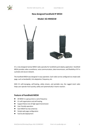 Shenzhen Safe Guard Co., Ltd www.hksfgt.com
Mob/Wechat/WhatsApp/Skype:+86-15220062847 Email: erin.qiu@szsfgt.com 1
New designed handheld IP MESH
Model: SG-HMS01W
It’s a new designed tactical MESH radio specially for handheld quick deploy application. Handheld
MESH provides video surveillance, voice communication, data transmission, and flexibility of IP in
a private and secure network.
The handheld MESH was designed in easy operation. Each radio can be configured via simple web
page, such as bandwidth, link adaptation, frequency, etc.
With it’s self-managing, self-healing, safety stream, and portable size, the rugged mesh radio
helps user operate more quickly, safely and systematically in teams reaction.
Feature of handheld MESH
 All MESH in a group share a same frequency
 It’s self-organization and self-healing
 Support None-Line-of-Sigh signal transmission
 User friendly operation
 Each MESH has two antennas
 Simple web page configuration
 Fast & safe deployment
 