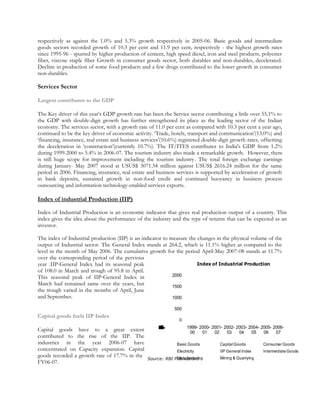 respectively as against the 1.0% and 5.3% growth respectively in 2005-06. Basic goods and intermediate
goods sectors recorded growth of 10.3 per cent and 11.9 per cent, respectively - the highest growth rates
since 1995-96 - spurred by higher production of cement, high speed diesel, iron and steel products, polyester
fiber, viscose staple fiber Growth in consumer goods sector, both durables and non-durables, decelerated.
Decline in production of some food products and a few drugs contributed to the lower growth in consumer
non-durables.
Services Sector
Largest contributor to the GDP
The Key driver of this year’s GDP growth rate has been the Service sector contributing a little over 55.1% to
the GDP with double-digit growth has further strengthened its place as the leading sector of the Indian
economy. The services sector, with a growth rate of 11.0 per cent as compared with 10.3 per cent a year ago,
continued to be the key driver of economic activity. ‘Trade, hotels, transport and communication’(13.0%) and
‘financing, insurance, real estate and business services’(10.6%) registered double-digit growth rates, offsetting
the deceleration in ‘construction’(currently 10.7%). The IT/ITES contributes to India's GDP from 1.2%
during 1999-2000 to 5.4% in 2006-07. The tourism industry also made a remarkable growth. However, there
is still huge scope for improvement including the tourism industry. The total foreign exchange earnings
during January- May 2007 stood at USUS$ 3071.34 million against USUS$ 2616.24 million for the same
period in 2006. Financing, insurance, real estate and business services is supported by acceleration of growth
in bank deposits, sustained growth in non-food credit and continued buoyancy in business process
outsourcing and information technology-enabled services exports.
Index of industrial Production (IIP)
Index of Industrial Production is an economic indicator that gives real production output of a country. This
index gives the idea about the performance of the industry and the type of returns that can be expected as an
investor.
The index of Industrial production (IIP) is an indicator to measure the changes in the physical volume of the
output of Industrial sector. The General Index stands at 264.2, which is 11.1% higher as compared to the
level in the month of May 2006. The cumulative growth for the period April-May 2007-08 stands at 11.7%
over the corresponding period of the pervious
year .IIP-General Index had its seasonal peak
of 108.0 in March and trough of 95.8 in April.
This seasonal peak of IIP-General Index in
March had remained same over the years, but
the trough varied in the months of April, June
and September.
Capital goods fuels IIP Index
Capital goods have to a great extent
contributed to the rise of the IIP. The
industries in the year 2006-07 have
concentrated on Capacity expansion. Capital
goods recorded a growth rate of 17.7% in the
FY06-07.
Source: RBI Publications
0
500
1000
1500
2000
1999-
00
2000-
01
2001-
02
2002-
03
2003-
04
2004-
05
2005-
06
2006-
07
Index(Base100)
Index of Industrial Production
Basic Goods Capital Goods Consumer Goods
Electricity IIP General Index IntermediateGoods
Manufacturing Mining & Quarrying
 