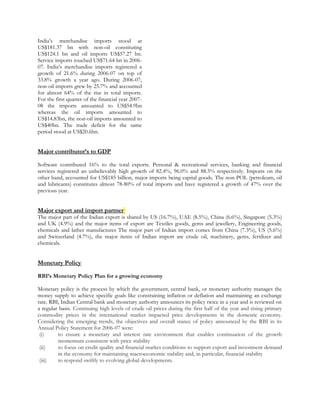 India’s merchandise imports stood at
US$181.37 bn with non-oil constituting
US$124.1 bn and oil imports US$57.27 bn.
Service imports touched US$71.64 bn in 2006-
07. India’s merchandise imports registered a
growth of 21.6% during 2006-07 on top of
33.8% growth a year ago. During 2006-07,
non-oil imports grew by 25.7% and accounted
for almost 64% of the rise in total imports.
For the first quarter of the financial year 2007-
08 the imports amounted to US$54.9bn
whereas the oil imports amounted to
US$14.83bn, the non-oil imports amounted to
US$40bn. The trade deficit for the same
period stood at US$20.6bn.
Major contributor’s to GDP
Software contributed 16% to the total exports. Personal & recreational services, banking and financial
services registered an unbelievably high growth of 82.4%, 96.0% and 88.5% respectively. Imports on the
other hand, accounted for US$185 billion, major imports being capital goods. The non-POL (petroleum, oil
and lubricants) constitutes almost 78-80% of total imports and have registered a growth of 47% over the
previous year.
Major export and import partner
The major part of the Indian export is shared by US (16.7%), UAE (8.5%), China (6.6%), Singapore (5.3%)
and UK (4.9%) and the major items of export are Textiles goods, gems and jewellery, Engineering goods,
chemicals and lather manufactures The major part of Indian import comes from China (7.3%), US (5.6%)
and Switzerland (4.7%), the major items of Indian import are crude oil, machinery, gems, fertilizer and
chemicals.
Monetary Policy
RBI’s Monetary Policy Plan for a growing economy
Monetary policy is the process by which the government, central bank, or monetary authority manages the
money supply to achieve specific goals like constraining inflation or deflation and maintaining an exchange
rate. RBI, Indian Central bank and monetary authority announces its policy twice in a year and is reviewed on
a regular basis. Continuing high levels of crude oil prices during the first half of the year and rising primary
commodity prices in the international market impacted price developments in the domestic economy.
Considering the emerging trends, the objectives and overall stance of policy announced by the RBI in its
Annual Policy Statement for 2006-07 were:
(i) to ensure a monetary and interest rate environment that enables continuation of the growth
momentum consistent with price stability
(ii) to focus on credit quality and financial market conditions to support export and investment demand
in the economy for maintaining macroeconomic stability and, in particular, financial stability
(iii) to respond swiftly to evolving global developments.
 