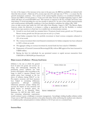 Monthly Inflation rate
0
1
2
3
4
5
6
7
8
A
pr
M
ay
June
July
A
ug
S
ep
O
ct
N
ov
D
ec
Jan
Feb
M
ar
In%
2005-06 2006-07
Source: indiastat.com
In view of the impact of the increases in key rates in the past year, the RBI has justifiably not tinkered with
them this time around — Bank rate (6%), reverse repo rate (6%) and repo rate (7.75%) — to ensure that the
growth momentum continues. On a review of the current liquidity situation, it is considered desirable to
increase the CRR by 50 basis points to 7.0 per cent with effect from the fortnight beginning August 4, 2007
which will drain out around Rs16000 crore. This measure is expected to lift the overnight call money rates
from below 1% levels prevailing for over two months to almost 6%. In view of the current macroeconomic
and overall monetary and liquidity conditions, it has been decided to withdraw the ceiling of Rs. 3,000
crore on daily reverse repo under the LAF with effect from Monday, August 6, 2007. The Reserve Bank,
however, retains the discretion to re-impose a ceiling as appropriate and has the flexibility to conduct
repo/reverse repo auctions at a fixed rate or at variable rates as circumstances warrant.
• Growth in non-food credit has remained above 30 percent; broad money growth was 19.0 percent,
Reserve money growth was 20.4 per cent year-on-year (y-o-y) basis.
• Listed Indian companies limit for portfolio investment in listed overseas companies enhanced to
35% of net worth
• The overseas investment limit (total financial commitment) for Indian companies has been enhanced
to 300% of their net worth.
• The aggregate ceiling on overseas investment by mutual funds has been raised to US$4billion
• Prepayment of External Commercial Borrowings(ECBs) without RBI approval has been increased to
US$400 million.
• Raising the limit for individuals for any permitted current or capital account transaction from
US$50,000 to US$100,000 per financial year
Major reason of inflation – Primary food items
Inflation is the rate at which the general
level of prices for goods and services are
rising and subsequently increasing the
purchasing power. Inflation has both
positive and negative effect according to the
range in which it operates Primary food
articles prices have emerged as the key
driver of inflation during 2006-07 so far.
Pre-emptive monetary and fiscal measures
have helped in containing inflationary
expectations although underlying
inflationary pressures remain. Taking into
account the impact of real, monetary and
global factors on domestic prices, the
Reserve Bank in its Quarterly Policy
Statement for 2007-08 (July 2007) noted
that containing inflationary expectations
would continue to pose a challenge to monetary management. Accordingly, holding headline inflation within
5.0 per cent in 2007-08 assumes priority in the policy hierarchy; while reinforcing the medium-term objective
to condition policy and perceptions to reduce inflation to 4.0-4.5 per cent on a sustained basis.
Interest Rate
 
