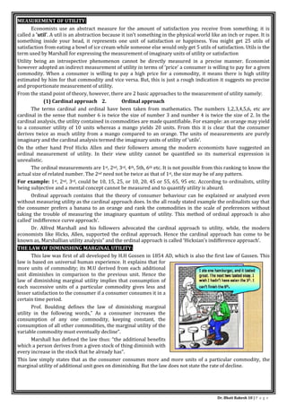 Dr. Bhati Rakesh 10 | P a g e
MEASUREMENT OF UTILITY:
Economists use an abstract measure for the amount of satisfaction you receive from something; it is
called a 'util'. A util is an abstraction because it isn't something in the physical world like an inch or rupee. It is
something inside your head, it represents one unit of satisfaction or happiness. You might get 25 utils of
satisfaction from eating a bowl of ice cream while someone else would only get 5 utils of satisfaction. Utils is the
term used by Marshall for expressing the measurement of imaginary units of utility or satisfaction
Utility being an introspective phenomenon cannot be directly measured in a precise manner. Economist
however adopted an indirect measurement of utility in terms of ’price’ a consumer is willing to pay for a given
commodity. When a consumer is willing to pay a high price for a commodity, it means there is high utility
estimated by him for that commodity and vice versa. But, this is just a rough indication it suggests no precise
and proportionate measurement of utility.
From the stand point of theory, however, there are 2 basic approaches to the measurement of utility namely:
(1) Cardinal approach 2. Ordinal approach
The terms cardinal and ordinal have been taken from mathematics. The numbers 1,2,3,4,5,6, etc are
cardinal in the sense that number 6 is twice the size of number 3 and number 4 is twice the size of 2. In the
cardinal analysis, the utility contained in commodities are made quantifiable. For example: an orange may yield
to a consumer utility of 10 units whereas a mango yields 20 units. From this it is clear that the consumer
derives twice as much utility from a mango compared to an orange. The units of measurements are purely
imaginary and the cardinal analysis termed the imaginary units of utility of ‘utils’.
On the other hand Prof Hicks Allen and their followers among the modern economists have suggested an
ordinal measurement of utility. In their view utility cannot be quantified so its numerical expression is
unrealistic.
The ordinal measurements are 1st, 2nd, 3rd, 4th, 5th, 6th etc. It is not possible from this ranking to know the
actual size of related number. The 2nd need not be twice as that of 1st, the size may be of any pattern.
For example: 1st, 2nd, 3rd, could be 10, 15, 25, or 10, 20, 45 or 55, 65, 95 etc. According to ordinalists, utility
being subjective and a mental concept cannot be measured and to quantify utility is absurd.
Ordinal approach contains that the theory of consumer behaviour can be explained or analyzed even
without measuring utility as the cardinal approach does. In the all ready stated example the ordinalists say that
the consumer prefers a banana to an orange and rank the commodities in the scale of preferences without
taking the trouble of measuring the imaginary quantum of utility. This method of ordinal approach is also
called’ indifference curve approach’.
Dr. Alfred Marshall and his followers advocated the cardinal approach to utility, while, the modern
economists like Hicks, Allen, supported the ordinal approach. Hence the cardinal approach has come to be
known as, Marshallian utility analysis” and the ordinal approach is called ‘Hicksian’s indifference approach’.
THE LAW OF DIMINISHING MARGINAL UTILITY:
This law was first of all developed by H.H Gossen in 1854 AD, which is also the first law of Gassen. This
law is based on universal human experience. It explains that for
more units of commodity; its M.U derived from each additional
unit diminishes in comparison to the previous unit. Hence the
law of diminishing marginal utility implies that consumption of
each successive units of a particular commodity gives less and
lesser satisfaction to the consumer if a consumer consumes it in a
certain time period.
Prof. Boulding defines the law of diminishing marginal
utility in the following words,” As a consumer increases the
consumption of any one commodity, keeping constant, the
consumption of all other commodities, the marginal utility of the
variable commodity must eventually decline”.
Marshall has defined the law thus: “the additional benefits
which a person derives from a given stock of thing diminish with
every increase in the stock that he already has”.
This law simply states that as the consumer consumes more and more units of a particular commodity, the
marginal utility of additional unit goes on diminishing. But the law does not state the rate of decline.
 