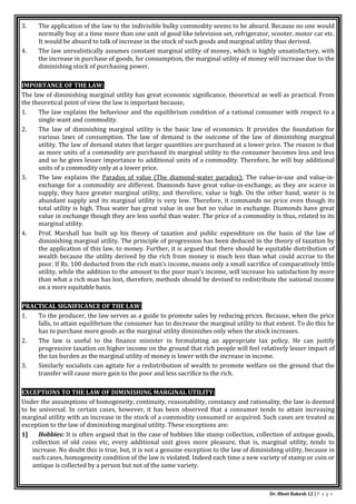 Dr. Bhati Rakesh 12 | P a g e
3. The application of the law to the indivisible bulky commodity seems to be absurd. Because no one would
normally buy at a time more than one unit of good like television set, refrigerator, scooter, motor car etc.
It would be absurd to talk of increase in the stock of such goods and marginal utility thus derived.
4. The law unrealistically assumes constant marginal utility of money, which is highly unsatisfactory, with
the increase in purchase of goods, for consumption, the marginal utility of money will increase due to the
diminishing stock of purchasing power.
IMPORTANCE OF THE LAW:
The law of diminishing marginal utility has great economic significance, theoretical as well as practical. From
the theoretical point of view the law is important because,
1. The law explains the behaviour and the equilibrium condition of a rational consumer with respect to a
single want and commodity.
2. The law of diminishing marginal utility is the basic law of economics. It provides the foundation for
various laws of consumption. The law of demand is the outcome of the law of diminishing marginal
utility. The law of demand states that larger quantities are purchased at a lower price. The reason is that
as more units of a commodity are purchased its marginal utility to the consumer becomes less and less
and so he gives lesser importance to additional units of a commodity. Therefore, he will buy additional
units of a commodity only at a lower price.
3. The law explains the Paradox of value (The diamond-water paradox): The value-in-use and value-in-
exchange for a commodity are different. Diamonds have great value-in-exchange, as they are scarce in
supply, they have greater marginal utility, and therefore, value is high. On the other hand, water is in
abundant supply and its marginal utility is very low. Therefore, it commands no price even though its
total utility is high. Thus water has great value in use but no value in exchange. Diamonds have great
value in exchange though they are less useful than water. The price of a commodity is thus, related to its
marginal utility.
4. Prof. Marshall has built up his theory of taxation and public expenditure on the basis of the law of
diminishing marginal utility. The principle of progression has been deduced in the theory of taxation by
the application of this law, to money. Further, it is argued that there should be equitable distribution of
wealth because the utility derived by the rich from money is much less than what could accrue to the
poor. If Rs. 100 deducted from the rich man’s income, means only a small sacrifice of comparatively little
utility, while the addition to the amount to the poor man’s income, will increase his satisfaction by more
than what a rich man has lost, therefore, methods should be devised to redistribute the national income
on a more equitable basis.
PRACTICAL SIGNIFICANCE OF THE LAW:
1. To the producer, the law serves as a guide to promote sales by reducing prices. Because, when the price
falls, to attain equilibrium the consumer has to decrease the marginal utility to that extent. To do this he
has to purchase more goods as the marginal utility diminishes only when the stock increases.
2. The law is useful to the finance minister in formulating an appropriate tax policy. He can justify
progressive taxation on higher income on the ground that rich people will feel relatively lesser impact of
the tax burden as the marginal utility of money is lower with the increase in income.
3. Similarly socialists can agitate for a redistribution of wealth to promote welfare on the ground that the
transfer will cause more gain to the poor and less sacrifice to the rich.
EXCEPTIONS TO THE LAW OF DIMINISHING MARGINAL UTILITY:
Under the assumptions of homogeneity, continuity, reasonability, constancy and rationality, the law is deemed
to be universal. In certain cases, however, it has been observed that a consumer tends to attain increasing
marginal utility with an increase in the stock of a commodity consumed or acquired. Such cases are treated as
exception to the law of diminishing marginal utility. These exceptions are:
1] Hobbies: It is often argued that in the case of hobbies like stamp collection, collection of antique goods,
collection of old coins etc, every additional unit gives more pleasure, that is, marginal utility, tends to
increase. No doubt this is true, but, it is not a genuine exception to the law of diminishing utility, because in
such cases, homogeneity condition of the law is violated. Indeed each time a new variety of stamp or coin or
antique is collected by a person but not of the same variety.
 