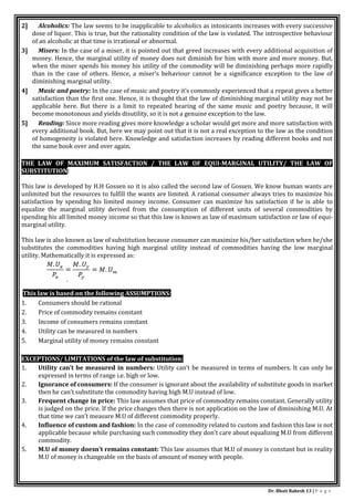 Dr. Bhati Rakesh 13 | P a g e
2] Alcoholics: The law seems to be inapplicable to alcoholics as intoxicants increases with every successive
dose of liquor. This is true, but the rationality condition of the law is violated. The introspective behaviour
of an alcoholic at that time is irrational or abnormal.
3] Misers: In the case of a miser, it is pointed out that greed increases with every additional acquisition of
money. Hence, the marginal utility of money does not diminish for him with more and more money. But,
when the miser spends his money his utility of the commodity will be diminishing perhaps more rapidly
than in the case of others. Hence, a miser’s behaviour cannot be a significance exception to the law of
diminishing marginal utility.
4] Music and poetry: In the case of music and poetry it’s commonly experienced that a repeat gives a better
satisfaction than the first one. Hence, it is thought that the law of diminishing marginal utility may not be
applicable here. But there is a limit to repeated hearing of the same music and poetry because, it will
become monotonous and yields disutility, so it is not a genuine exception to the law.
5] Reading: Since more reading gives more knowledge a scholar would get more and more satisfaction with
every additional book. But, here we may point out that it is not a real exception to the law as the condition
of homogeneity is violated here. Knowledge and satisfaction increases by reading different books and not
the same book over and over again.
THE LAW OF MAXIMUM SATISFACTION / THE LAW OF EQUI-MARGINAL UTILITY/ THE LAW OF
SUBSTITUTION:
This law is developed by H.H Gossen so it is also called the second law of Gossen. We know human wants are
unlimited but the resources to fulfill the wants are limited. A rational consumer always tries to maximize his
satisfaction by spending his limited money income. Consumer can maximize his satisfaction if he is able to
equalize the marginal utility derived from the consumption of different units of several commodities by
spending his all limited money income so that this law is known as law of maximum satisfaction or law of equi-
marginal utility.
This law is also known as law of substitution because consumer can maximize his/her satisfaction when he/she
substitutes the commodities having high marginal utility instead of commodities having the low marginal
utility. Mathematically it is expressed as:
This law is based on the following ASSUMPTIONS:
1. Consumers should be rational
2. Price of commodity remains constant
3. Income of consumers remains constant
4. Utility can be measured in numbers
5. Marginal utility of money remains constant
EXCEPTIONS/ LIMITATIONS of the law of substitution:
1. Utility can’t be measured in numbers: Utility can’t be measured in terms of numbers. It can only be
expressed in terms of range i.e. high or low.
2. Ignorance of consumers: If the consumer is ignorant about the availability of substitute goods in market
then he can’t substitute the commodity having high M.U instead of low.
3. Frequent change in price: This law assumes that price of commodity remains constant. Generally utility
is judged on the price. If the price changes then there is not application on the law of diminishing M.U. At
that time we can’t measure M.U of different commodity properly.
4. Influence of custom and fashion: In the case of commodity related to custom and fashion this law is not
applicable because while purchasing such commodity they don’t care about equalizing M.U from different
commodity.
5. M.U of money doesn’t remains constant: This law assumes that M.U of money is constant but in reality
M.U of money is changeable on the basis of amount of money with people.
 