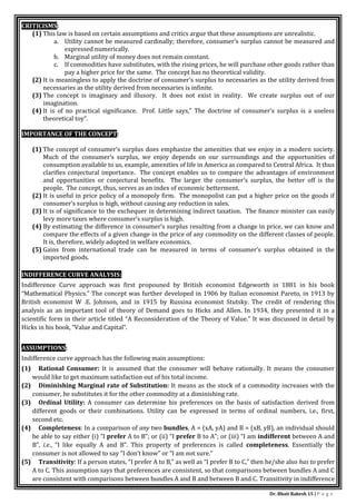 Dr. Bhati Rakesh 15 | P a g e
CRITICISMS:
(1) This law is based on certain assumptions and critics argue that these assumptions are unrealistic.
a. Utility cannot be measured cardinally; therefore, consumer’s surplus cannot be measured and
expressed numerically.
b. Marginal utility of money does not remain constant.
c. If commodities have substitutes, with the rising prices, he will purchase other goods rather than
pay a higher price for the same. The concept has no theoretical validity.
(2) It is meaningless to apply the doctrine of consumer’s surplus to necessaries as the utility derived from
necessaries as the utility derived from necessaries is infinite.
(3) The concept is imaginary and illusory. It does not exist in reality. We create surplus out of our
imagination.
(4) It is of no practical significance. Prof. Little says,” The doctrine of consumer’s surplus is a useless
theoretical toy”.
IMPORTANCE OF THE CONCEPT:
(1) The concept of consumer’s surplus does emphasize the amenities that we enjoy in a modern society.
Much of the consumer’s surplus, we enjoy depends on our surroundings and the opportunities of
consumption available to us, example, amenities of life in America as compared to Central Africa. It thus
clarifies conjectural importance. The concept enables us to compare the advantages of environment
and opportunities or conjectural benefits. The larger the consumer’s surplus, the better off is the
people. The concept, thus, serves as an index of economic betterment.
(2) It is useful in price policy of a monopoly firm. The monopolist can put a higher price on the goods if
consumer’s surplus is high, without causing any reduction in sales.
(3) It is of significance to the exchequer in determining indirect taxation. The finance minister can easily
levy more taxes where consumer’s surplus is high.
(4) By estimating the difference in consumer’s surplus resulting from a change in price, we can know and
compare the effects of a given change in the price of any commodity on the different classes of people.
It is, therefore, widely adopted in welfare economics.
(5) Gains from international trade can be measured in terms of consumer’s surplus obtained in the
imported goods.
INDIFFERENCE CURVE ANALYSIS:
Indifference Curve approach was first propouned by British economist Edgeworth in 1881 in his book
“Mathematical Physics.” The concept was further developed in 1906 by Italian economist Pareto, in 1913 by
British economist W .E. Johnson, and in 1915 by Russina economist Stutsky. The credit of rendering this
analysis as an important tool of theory of Demand goes to Hicks and Allen. In 1934, they presented it in a
scientific form in their article titled “A Reconsideration of the Theory of Value.” It was discussed in detail by
Hicks in his book, “Value and Capital”.
ASSUMPTIONS:
Indifference curve approach has the following main assumptions:
(1) Rational Consumer: It is assumed that the consumer will behave rationally. It means the consumer
would like to get maximum satisfaction out of his total income.
(2) Diminishing Marginal rate of Substitution: It means as the stock of a commodity increases with the
consumer, he substitutes it for the other commodity at a diminishing rate.
(3) Ordinal Utility: A consumer can determine his preferences on the basis of satisfaction derived from
different goods or their combinations. Utility can be expressed in terms of ordinal numbers, i.e., first,
second etc.
(4) Completeness: In a comparison of any two bundles, A = (xA, yA) and B = (xB, yB), an individual should
be able to say either (i) “I prefer A to B”; or (ii) “I prefer B to A”; or (iii) “I am indifferent between A and
B”, i.e., “I like equally A and B”. This property of preferences is called completeness. Essentially the
consumer is not allowed to say “I don’t know” or “I am not sure.”
(5) Transitivity: If a person states, “I prefer A to B,” as well as “I prefer B to C,” then he/she also has to prefer
A to C. This assumption says that preferences are consistent, so that comparisons between bundles A and C
are consistent with comparisons between bundles A and B and between B and C. Transitivity in indifference
 