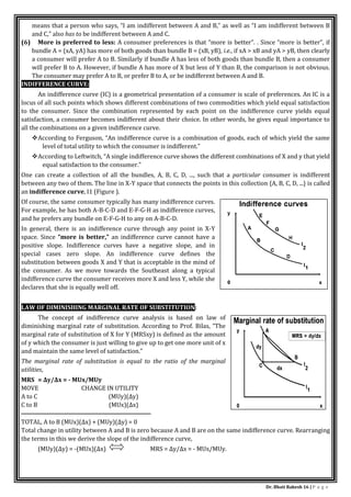 Dr. Bhati Rakesh 16 | P a g e
means that a person who says, “I am indifferent between A and B,” as well as “I am indifferent between B
and C,” also has to be indifferent between A and C.
(6) More is preferred to less: A consumer preferences is that “more is better”. . Since “more is better”, if
bundle A = (xA, yA) has more of both goods than bundle B = (xB, yB), i.e., if xA > xB and yA > yB, then clearly
a consumer will prefer A to B. Similarly if bundle A has less of both goods than bundle B, then a consumer
will prefer B to A. However, if bundle A has more of X but less of Y than B, the comparison is not obvious.
The consumer may prefer A to B, or prefer B to A, or be indifferent between A and B.
INDIFFERENCE CURVE:
An indifference curve (IC) is a geometrical presentation of a consumer is scale of preferences. An IC is a
locus of all such points which shows different combinations of two commodities which yield equal satisfaction
to the consumer. Since the combination represented by each point on the indifference curve yields equal
satisfaction, a consumer becomes indifferent about their choice. In other words, he gives equal importance to
all the combinations on a given indifference curve.
According to Ferguson, “An indifference curve is a combination of goods, each of which yield the same
level of total utility to which the consumer is indifferent.”
According to Leftwitch, “A single indifference curve shows the different combinations of X and y that yield
equal satisfaction to the consumer.”
One can create a collection of all the bundles, A, B, C, D, ..., such that a particular consumer is indifferent
between any two of them. The line in X-Y space that connects the points in this collection {A, B, C, D, ...} is called
an indifference curve, I1 (Figure ).
Of course, the same consumer typically has many indifference curves.
For example, he has both A-B-C-D and E-F-G-H as indifference curves,
and he prefers any bundle on E-F-G-H to any on A-B-C-D.
In general, there is an indifference curve through any point in X-Y
space. Since “more is better,” an indifference curve cannot have a
positive slope. Indifference curves have a negative slope, and in
special cases zero slope. An indifference curve defines the
substitution between goods X and Y that is acceptable in the mind of
the consumer. As we move towards the Southeast along a typical
indifference curve the consumer receives more X and less Y, while she
declares that she is equally well off.
LAW OF DIMINISHING MARGINAL RATE OF SUBSTITUTION:
The concept of indifference curve analysis is based on law of
diminishing marginal rate of substitution. According to Prof. Bilas, “The
marginal rate of substitution of X for Y (MRSxy) is defined as the amount
of y which the consumer is just willing to give up to get one more unit of x
and maintain the same level of satisfaction.”
The marginal rate of substitution is equal to the ratio of the marginal
utilities,
MRS = Δy/Δx = - MUx/MUy
MOVE CHANGE IN UTILITY
A to C (MUy)(Δy)
C to B (MUx)(Δx)
────────────────────────────
TOTAL, A to B (MUx)(Δx) + (MUy)(Δy) = 0
Total change in utility between A and B is zero because A and B are on the same indifference curve. Rearranging
the terms in this we derive the slope of the indifference curve,
(MUy)(Δy) = -(MUx)(Δx) MRS = Δy/Δx = - MUx/MUy.
 