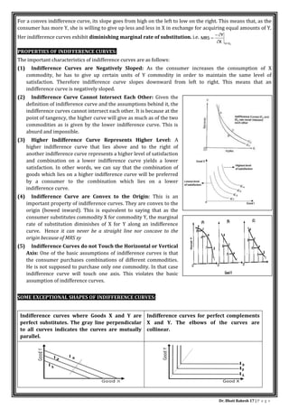 Dr. Bhati Rakesh 17 | P a g e
For a convex indifference curve, its slope goes from high on the left to low on the right. This means that, as the
consumer has more Y, she is willing to give up less and less in X in exchange for acquiring equal amounts of Y.
Her indifference curves exhibit diminishing marginal rate of substitution. i.e.
1
U
U
X
Y
MRS





PROPERTIES OF INDIFFERENCE CURVES:
The important characteristics of indifference curves are as follows:
(1) Indifference Curves are Negatively Sloped: As the consumer increases the consumption of X
commodity, he has to give up certain units of Y commodity in order to maintain the same level of
satisfaction. Therefore indifference curve slopes downward from left to right. This means that an
indifference curve is negatively sloped.
(2) Indifference Curve Cannot Intersect Each Other: Given the
definition of indifference curve and the assumptions behind it, the
indifference curves cannot intersect each other. It is because at the
point of tangency, the higher curve will give as much as of the two
commodities as is given by the lower indifference curve. This is
absurd and impossible.
(3) Higher Indifference Curve Represents Higher Level: A
higher indifference curve that lies above and to the right of
another indifference curve represents a higher level of satisfaction
and combination on a lower indifference curve yields a lower
satisfaction. In other words, we can say that the combination of
goods which lies on a higher indifference curve will be preferred
by a consumer to the combination which lies on a lower
indifference curve.
(4) Indifference Curve are Convex to the Origin: This is an
important property of indifference curves. They are convex to the
origin (bowed inward). This is equivalent to saying that as the
consumer substitutes commodity X for commodity Y, the marginal
rate of substitution diminishes of X for Y along an indifference
curve. Hence it can never be a straight line nor concave to the
origin because of MRS xy
(5) Indifference Curves do not Touch the Horizontal or Vertical
Axis: One of the basic assumptions of indifference curves is that
the consumer purchases combinations of different commodities.
He is not supposed to purchase only one commodity. In that case
indifference curve will touch one axis. This violates the basic
assumption of indifference curves.
SOME EXCEPTIONAL SHAPES OF INDIFFERENCE CURVES:
Indifference curves where Goods X and Y are
perfect substitutes. The gray line perpendicular
to all curves indicates the curves are mutually
parallel.
Indifference curves for perfect complements
X and Y. The elbows of the curves are
collinear.
 