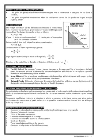 Dr. Bhati Rakesh 18 | P a g e
PERFECT SUBSTITUTES AND COMPLEMENTS:
 Two goods are perfect substitutes when the marginal rate of substitution of one good for the other is
constant.
 Two goods are perfect complements when the indifference curves for the goods are shaped as right
angles [L-shape]
THE BUDGET LINE:
The budget line shows all the different combinations of commodities
that a consumer can purchase, given his money income and the prices of
commodities. The budget line can be written as follows:
Px.X + Py.Y = M
Where, Px is the price of commodity X, Py is the price of commodity
Y M : is the consumer’s income
Subtracting Px.X from both sides of the above equation gives
Py.Y = M - Px.X
Divide each side of above equation by Py yields;
X
P
P
P
M
Y
y
x
y


Slope is given by the change in Y due to change in X; -
y
x
P
P
ΔX
ΔY

The slope of the budget line in the ratio of the prices of the two goods ( i.e.
Y
X
P
P

)
CHANGES IN THE BUDGET LINE:
(1) Parallel Shifts: if the consumer’s money income increases or decreases, or if the prices changes for both
goods decrease or increase proportionally, then the budget line will shift out to the right in a parallel
manner, or in to the left in a parallel manner.
(2) Inward Pivots: if the price of one good increases, the budget line will pivot inward with respect to that
good’s axis. In the example below, the price of Good X increases.
(3) Outward Pivots: if the price of one good decreases, the budget line will pivot outward with respect to
that good’s axis. In the example below, the price of Good Y decreases.
CONSUMER’S EQUILIBRIUM - INDIFFERENCE CURVE ANALYSIS:
According to the ordinal approach, a consumer has a given scale of preference for different combinations of two
goods. By just comparing the levels of satisfaction, he can derive maximum satisfaction out of a given money
income.
Consumer’s equilibrium refers to a situation in which a consumer with given income and given prices
purchases such a combination of goods and services as gives him maximum satisfaction and he is not willing to
make any change in it.
ASSUMPTIONS OF CONSUMER’S EQUILIBRIUM:
1. Consumer is rational and so maximises his satisfaction from the purchase of two goods.
2. Consumer’s income is constant.
3. Prices of the goods are constant.
4. Consumer knows the price of all things.
5. Consumer can spend his income in small quantities.
6. Goods are divisible.
7. There is perfect competition in the market.
8. Consumer is fully aware of the indifference map.
 