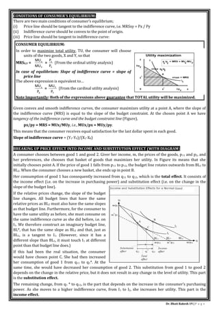 Dr. Bhati Rakesh 19 | P a g e
CONDITIONS OF CONSUMER’S EQUILIBRIUM:
There are two main conditions of consumer’s equilibrium;
(i) Price line should be tangent to the indifference curve, i.e. MRSxy = Px / Py
(ii) Indifference curve should be convex to the point of origin.
(iii) Price line should be tangent to indifference curve:
CONSUMER EQUILIBRIUM:
In order to maximize total utility, TU, the consumer will choose
units of the two goods, X and Y, so that
MRSX,Y =
Y
x
MU
MU
=
Y
x
P
P
(From the ordinal utility analysis)
In case of equilibrium: Slope of indifference curve = slope of
price line
The above expression is equivalent to…
X
x
P
MU
=
Y
Y
P
MU
(From the cardinal utility analysis)
Note Importantly: Both of the expressions above guarantee that TOTAL utility will be maximized.
Given convex and smooth indifference curves, the consumer maximizes utility at a point A, where the slope of
the indifference curve (MRS) is equal to the slope of the budget constraint. At the chosen point A we have
tangency of the indifference curve and the budget constraint line (Figure),
px/py = MRS = MUx/MUy, i.e., MUx/px = MUy/py.
This means that the consumer receives equal satisfaction for the last dollar spent in each good.
Slope of indifference curve = (Y1-Y0)/(X1-X0)
BREAKING UP PRICE EFFECT INTO INCOME AND SUBSTITUTION EFFECT (WITH DIAGRAM)
A consumer chooses between good 1 and good 2. Giver her income, m, the prices of the goods, p11 and p2, and
her preferences, she chooses that basket of goods that maximizes her utility. In Figure its means that she
initially chooses point A. If the price of good 1 falls from p11 to p12, the budget line rotates outwards from BL1 to
BL2. When the consumer chooses a new basket, she ends up in point B.
Her consumption of good 1 has consequently increased from q11 to q12, which is the total effect. It consists of
the income effect (i.e. on the increase in purchasing power) and substitution effect (i.e. on the change in the
slope of the budget line).
If the relative prices change, the slope of the budget
line changes. All budget lines that have the same
relative prices as BL2 must also have the same slopes
as that budget line. Furthermore, for the consumer to
have the same utility as before, she must consume on
the same indifference curve as she did before, i.e. on
I1. We therefore construct an imaginary budget line,
BL*, that has the same slope as BL2 and that, just as
BL1, is a tangent to I1. (However, since it has a
different slope than BL1, it must touch I1 at different
point than that budget line does.)
If this had been the real situation, the consumer
would have chosen point C. She had then increased
her consumption of good 1 from q11 to q1*. At the
same time, she would have decreased her consumption of good 2. This substitution from good 1 to good 2
depends on the change in the relative price, but it does not result in any change in the level of utility. This part
is the substitution effect.
The remaining change, from q1 * to q12, is the part that depends on the increase in the consumer’s purchasing
power. As she moves to a higher indifference curve, from I1 to I2, she increases her utility. This part is the
income effect.
 