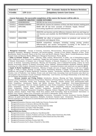 Dr. Bhati Rakesh 2 | P a g e
Course Outcomes: On successful completion of the course the learner will be able to
CO# COGNITIVE ABILITIES COURSE OUTCOMES
CO103.1 REMEMBERING DEFINE the key terms in economics.
CO103.2 UNDERSTANDING EXPLAIN the reasons for existence of firms and their decision making goals.
CO103.3 APPLYING MAKE USE OF the basic concepts of Demand, Supply, Demand
Forecasting, Equilibrium and their determinants.
CO103.4 ANALYSING ANALYSE cost function and the difference between short-run and long-run
cost function and establish the REATIONSHIP between production function
and
cost function.
CO103.5 ANALYSING EXAMINE the effect of non-price factors on products and services of
monopolistic and oligopoly firms.
CO103.6 EVALUATING DESIGN competition strategies, including costing, pricing, product
differentiation, and market environment according to the natures of
products, the market structures and Business Cycles.
1. Managerial Economics: Concept of Economy, Economics, Microeconomics, Macroeconomics. Nature and Scope of
Managerial Economics, Managerial Economics and decision-making. Concept of Firm, Market, Objectives of Firm: Profit
Maximization Model, Economist Theory of the Firm, Cyert and March’s Behavior Theory, Marris’ Growth Maximisation Model,
Baumol’s Static and Dynamic Models, Williamson’s Managerial Discretionary Theory. (6+1)
2. Utility & Demand Analysis: Utility – Meaning, Utility analysis, Measurement of utility, Law of diminishing marginal
utility, Indifference curve, Consumer’s equilibrium - Budget line and Consumer surplus. Demand - Concept of Demand, Types
of Demand, Determinants of Demand, Law of Demand, Elasticity of Demand, Exceptions to Law of Demand. Uses of the
concept of elasticity. Forecasting: Introduction, Meaning and Forecasting, Level of Demand Forecasting, Criteria for Good
Demand Forecasting, Methods of Demand Forecasting, Survey Methods, Statistical Methods, Qualitative Methods, Demand
Forecasting for a New Products. (Demand Forecasting methods - Conceptual treatment only numericals not expected) (8+1)
3. Supply & Market Equilibrium: Introduction, Meaning of Supply and Law of Supply, Exceptions to the Law of Supply,
Changes or Shifts in Supply. Elasticity of supply, Factors Determining Elasticity of Supply, Practical Importance, Market
Equilibrium and Changes in Market Equilibrium. Production Analysis: Introduction, Meaning of Production and Production
Function, Cost of Production. Cost Analysis: Private costs and Social Costs, Accounting Costs and Economic costs, Short run
and Long Run costs, Economies of scale, Cost-Output Relationship - Cost Function, Cost-Output Relationships in the Short Run,
and Cost-Output Relationships in the Long Run.
4. Revenue Analysis and Pricing Policies: Introduction, Revenue: Meaning and Types, Relationship between
Revenues and Price Elasticity of Demand, Pricing Policies, Objectives of Pricing Policies, Cost plus pricing. Marginal cost pricing.
Cyclical pricing. Penetration Pricing. Price Leadership, Price Skimming. Transfer pricing. Price Determination under
Perfect Competition- Introduction, Market and Market Structure, Perfect Competition, Price-Output Determination
under Perfect Competition, Short-run Industry Equilibrium under Perfect Competition, Short-run Firm Equilibrium under
Perfect Competition, Long-run Industry Equilibrium under Perfect Competition, Long-run Firm Equilibrium under
Perfect Competition. Pricing Under Imperfect Competition- Introduction, Monopoly, Price Discrimination under
Monopoly, Bilateral Monopoly, Monopolistic Competition, Oligopoly, Collusive Oligopoly and Price Leadership, Pricing Power,
Duopoly, Industry Analysis. Profit Policy: Break Even analysis. Profit Forecasting. Need for Government Intervention in
Markets. Price Controls. Support Price. Preventions and Control of Monopolies. System of Dual Price.
5. Consumption Function and Investment Function: Introduction, Consumption Function, Investment Function, Marginal
efficiency of capital and business expectations, Multiplier, Accelerator. Business Cycle: Introduction, Meaning and Features,
Theories of Business Cycles, Measures to Control Business Cycles, Business Cycles and Business Decisions.
Suggested Text Books:
1. Managerial Economics, Peterson, Lewis, Sudhir Jain, Pearson, Prentice Hall
2. Managerial Economics, D. Salvatore, McGraw Hill, New Delhi.
3. Managerial Economics, Pearson and Lewis, Prentice Hall, New Delhi
4. Managerial Economics, G.S. Gupta, T M H, New Delhi.
5. Managerial Economics, Mote, Paul and Gupta, T M H, New Delhi.
Suggested Reference Books:
1. Managerial Economics, Homas and Maurice, Tata McGraw Hill
2. Managerial Economics - Analysis, Problems and Cases, P.L. Mehta, Sultan Chand Sons, New Delhi.
3. Managerial Economics, Varshney and Maheshwari, Sultan Chand and Sons, New Delhi.
4. Managerial Economics, D.M.Mithani
5. Managerial Economics, Joel Dean, Prentice Hall, USA.
6. Managerial Economics by H L Ahuja, S Chand & Co. New Delhi.
Semester I 103 – Economic Analysis for Business Decisions
3 Credits LTP: 2:1:1 Compulsory Generic Core Course
 
