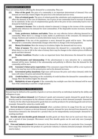 Dr. Bhati Rakesh 21 | P a g e
DETERMINANTS OF DEMAND:
There are various factors affecting the demand for a commodity. They are:
(1) Price of the good: The price of a commodity is an important determinant of demand. Price and
demand are inversely related. Higher the price less is the demand and vice versa.
(2) Price of related goods: The price of related goods like substitutes and complementary goods also
affect the demand. In the case of substitutes, rise in price of one commodity lead to increase in demand
for its substitute. In the case of complementary goods, fall in the price of one commodity lead to rise in
demand for both the goods.
(3) Consumer’s Income: This is directly related to demand. A change in the income of the consumer
significantly influences his demand for most commodities. If the disposable income increases, demand
will be more.
(4) Taste, preference, fashions and habits: These are very effective factors affecting demand for a
commodity. When there is a change in taste, habits or preferences of the consumer, his demand will
change. Fashions and customs in society determine many of our demands.
(5) Population: If the size of the population is more, demand for goods will be more . The market
demand for a commodity substantially changes when there is change in the total population.
(6) Money Circulation: More the money in circulation, higher the demand and vice versa.
(7) Value of money: The value of money determines the demand for a commodity in the market.
When there is a rise or fall in the value of money there may be changes in the relative prices of different
goods and their demand.
(8) Weather Condition: Weather is also an important factor that determines the demand for certain
goods.
(9) Advertisement and Salesmanship: If the advertisement is very attractive for a commodity,
demand will be more. Similarly if the salesmanship and publicity is effective then the demand for the
commodity will be more.
(10) Consumer’s future price expectation: If the consumers expect that there will be a rise in prices in
future, he may buy more at the present price and so his demand increases.
(11) Government policy (taxation): High taxes will increase the price and reduce demand, while low
taxes will reduce the price and extend the demand.
(12) .Credit facilities: Depending on the availability of credit facilities the demand for commodities will
change. More the facilities higher the demand.
(13) Multiplicity of uses of goods: if the commodity has multiple uses then the demand will be more
than if the commodity is used for a single purpose.
DEMAND DISTINCTIONS: TYPES OF DEMAND
Demand may be defined as the quantity of goods or services desired by an individual, backed by the ability and
willingness to pay.
(1) Direct and indirect demand: (or) Producers’ goods and consumers’ goods: demand for goods that are
directly used for consumption by the ultimate consumer is known as direct demand (example: Demand for
T shirts). On the other hand demand for goods that are used by producers for producing goods and services.
(example: Demand for cotton by a textile mill)
(2) Derived demand and autonomous demand: when a produce derives its usage from the use of some
primary product it is known as derived demand. (example: demand for tyres derived from demand for car)
Autonomous demand is the demand for a product that can be independently used.(example: demand for a
washing machine)
(3) Durable and non durable goods demand: durable goods are those that can be used more than once,
over a period of time (example: Microwave oven) Non durable goods can be used only once (example:
Band-aid)
(4) Firm and industry demand: firm demand is the demand for the product of a particular firm. (example:
Dove soap) The demand for the product of a particular industry is industry demand (example: demand for
steel in India )
 