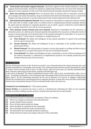 Dr. Bhati Rakesh 22 | P a g e
(5) Total market and market segment demand: a particular segment of the markets demand is called as
segment demand (example: demand for laptops by engineering students) the sum total of the demand for
laptops by various segments in India is the total market demand. (example: demand for laptops in India)
(6) Short run and long run demand: Short run demand refers to demand with its immediate reaction to
price changes and income fluctuations. Long run demand is that which will ultimately exist as a result of the
changes in pricing, promotion or product improvement after market adjustment with sufficient time.
(7) Joint demand and Composite demand: when two goods are demanded in conjunction with one another
at the same time to satisfy a single want, it is called as joint or complementary demand. (example: demand
for petrol and two wheelers) A composite demand is one in which a good is wanted for several different
uses. ( example: demand for iron rods for various purposes)
(8) Price demand, income demand and cross demand: Demand for commodities by the consumers at
alternative prices are called as price demand. Quantity demanded by the consumers at alternative levels of
income is income demand. Cross demand refers to the quantity demanded of commodity ‘X’ at a price of a
related commodity ‘Y’ which may be a substitute or complementary to X.
(a) Price Demand: The ability and willingness to buy specific quantities of a good at the prevailing
price in a given time period.
(b) Income Demand: The ability and willingness to buy a commodity at the available income in a
given period of time.
(c) Market Demand: The total quantity of a good or service that people are willing and able to buy at
prevailing prices in a given time period. It is the sum of individual demands.
(d) Cross Demand: The ability and willingness to buy a commodity or service at the prevailing price of
the related commodity i.e. substitutes or complementary products. For example, people buy more
of wheat when the price of rice increases.
LAW OF DEMAND:
The law of Demand is known as the “first law in market”. Law of demand shows the relation between price and
quantity demanded of a commodity in the market. Law of Demand states that the quantity demanded of a good
or service varies inversely with its price. In other words, when the price goes up, quantity demanded goes
down. Likewise, when the price goes down, quantity demanded goes up.
In the words of Marshall “the amount demanded increases with a fall in price and diminishes with a rise in
price”. According to Samuelson, “Law of Demand states that people will buy more at lower price and buy less at
higher prices”. So the relationship described by the law of demand is an inverse or negative relationship
because the variables (price and demand) move in opposite direction. It shows the cause and effect relationship
between price and quantity demand. The law of demand holds only in the short run.
Formula For Law of Demand: Qdx = f (Px) ceteris paribus
Ceteris Paribus. In economics, the term is used as a shorthand for indicating the effect of one economic
variable on another, holding constant all other variables that may affect the second variable.
ASSUMPTIONS OF LAW OF DEMAND:
Law of demand is based on certain basic assumptions. They are as follows
(1) There is no change in consumers taste and preference
(2) Income should remain constant.
(3) Prices of other goods should not change.
(4) There should be no substitute for the commodity.
(5) The commodity should not confer any distinction.
(6) The demand for the commodity should be continuous.
(7) People should not expect any change in the price of the commodity.
 