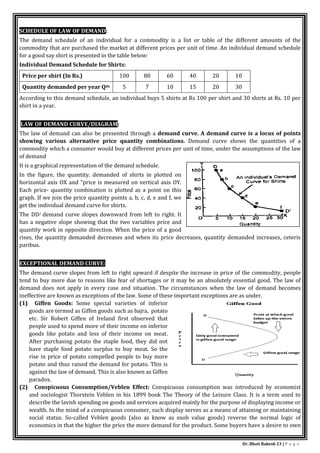 Dr. Bhati Rakesh 23 | P a g e
SCHEDULE OF LAW OF DEMAND:
The demand schedule of an individual for a commodity is a list or table of the different amounts of the
commodity that are purchased the market at different prices per unit of time. An individual demand schedule
for a good say shirt is presented in the table below:
Individual Demand Schedule for Shirts:
Price per shirt (In Rs.) 100 80 60 40 20 10
Quantity demanded per year Qdx 5 7 10 15 20 30
According to this demand schedule, an individual buys 5 shirts at Rs 100 per shirt and 30 shirts at Rs. 10 per
shirt in a year.
LAW OF DEMAND CURVE/DIAGRAM:
The law of demand can also be presented through a demand curve. A demand curve is a locus of points
showing various alternative price quantity combinations. Demand curve shows the quantities of a
commodity which a consumer would buy at different prices per unit of time, under the assumptions of the law
of demand
It is a graphical representation of the demand schedule.
In the figure, the quantity. demanded of shirts in plotted on
horizontal axis OX and "price is measured on vertical axis OY.
Each price- quantity combination is plotted as a point on this
graph. If we join the price quantity points a, b, c, d, e and f, we
get the individual demand curve for shirts.
The DD/ demand curve slopes downward from left to right. It
has a negative slope showing that the two variables price and
quantity work in opposite direction. When the price of a good
rises, the quantity demanded decreases and when its price decreases, quantity demanded increases, ceteris
paribus.
EXCEPTIONAL DEMAND CURVE:
The demand curve slopes from left to right upward if despite the increase in price of the commodity, people
tend to buy more due to reasons like fear of shortages or it may be an absolutely essential good. The law of
demand does not apply in every case and situation. The circumstances when the law of demand becomes
ineffective are known as exceptions of the law. Some of these important exceptions are as under.
(1) Giffen Goods: Some special varieties of inferior
goods are termed as Giffen goods such as bajra, potato
etc. Sir Robert Giffen of Ireland first observed that
people used to spend more of their income on inferior
goods like potato and less of their income on meat.
After purchasing potato the staple food, they did not
have staple food potato surplus to buy meat. So the
rise in price of potato compelled people to buy more
potato and thus raised the demand for potato. This is
against the law of demand. This is also known as Giffen
paradox.
(2) Conspicuous Consumption/Veblen Effect: Conspicuous consumption was introduced by economist
and sociologist Thorstein Veblen in his 1899 book The Theory of the Leisure Class. It is a term used to
describe the lavish spending on goods and services acquired mainly for the purpose of displaying income or
wealth. In the mind of a conspicuous consumer, such display serves as a means of attaining or maintaining
social status. So-called Veblen goods (also as know as snob value goods) reverse the normal logic of
economics in that the higher the price the more demand for the product. Some buyers have a desire to own
 