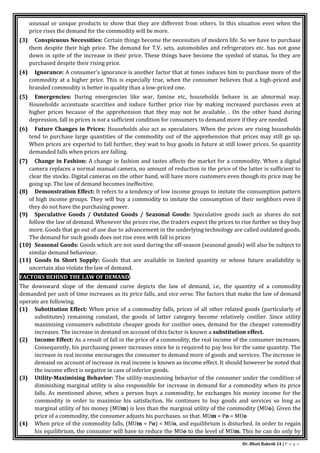 Dr. Bhati Rakesh 24 | P a g e
unusual or unique products to show that they are different from others. In this situation even when the
price rises the demand for the commodity will be more.
(3) Conspicuous Necessities: Certain things become the necessities of modern life. So we have to purchase
them despite their high price. The demand for T.V. sets, automobiles and refrigerators etc. has not gone
down in spite of the increase in their price. These things have become the symbol of status. So they are
purchased despite their rising price.
(4) Ignorance: A consumer’s ignorance is another factor that at times induces him to purchase more of the
commodity at a higher price. This is especially true, when the consumer believes that a high-priced and
branded commodity is better in quality than a low-priced one.
(5) Emergencies: During emergencies like war, famine etc, households behave in an abnormal way.
Households accentuate scarcities and induce further price rise by making increased purchases even at
higher prices because of the apprehension that they may not be available. . On the other hand during
depression, fall in prices is not a sufficient condition for consumers to demand more if they are needed.
(6) Future Changes in Prices: Households also act as speculators. When the prices are rising households
tend to purchase large quantities of the commodity out of the apprehension that prices may still go up.
When prices are expected to fall further, they wait to buy goods in future at still lower prices. So quantity
demanded falls when prices are falling.
(7) Change in Fashion: A change in fashion and tastes affects the market for a commodity. When a digital
camera replaces a normal manual camera, no amount of reduction in the price of the latter is sufficient to
clear the stocks. Digital cameras on the other hand, will have more customers even though its price may be
going up. The law of demand becomes ineffective.
(8) Demonstration Effect: It refers to a tendency of low income groups to imitate the consumption pattern
of high income groups. They will buy a commodity to imitate the consumption of their neighbors even if
they do not have the purchasing power.
(9) Speculative Goods / Outdated Goods / Seasonal Goods: Speculative goods such as shares do not
follow the law of demand. Whenever the prices rise, the traders expect the prices to rise further so they buy
more. Goods that go out of use due to advancement in the underlying technology are called outdated goods.
The demand for such goods does not rise even with fall in prices
(10) Seasonal Goods: Goods which are not used during the off-season (seasonal goods) will also be subject to
similar demand behaviour.
(11) Goods In Short Supply: Goods that are available in limited quantity or whose future availability is
uncertain also violate the law of demand.
FACTORS BEHIND THE LAW OF DEMAND:
The downward slope of the demand curve depicts the law of demand, i.e., the quantity of a commodity
demanded per unit of time increases as its price falls, and vice verse. The factors that make the law of demand
operate are following.
(1) Substitution Effect: When price of a commodity falls, prices of all other related goods (particularly of
substitutes) remaining constant, the goods of latter category become relatively costlier. Since utility
maximising consumers substitute cheaper goods for costlier ones, demand for the cheaper commodity
increases. The increase in demand on account of this factor is known a substitution effect.
(2) Income Effect: As a result of fall in the price of a commodity, the real income of the consumer increases.
Consequently, his purchasing power increases since he is required to pay less for the same quantity. The
increase in real income encourages the consumer to demand more of goods and services. The increase in
demand on account of increase in real income is known as income effect. It should however be noted that
the income effect is negative in case of inferior goods.
(3) Utility-Maximising Behavior: The utility-maximising behavior of the consumer under the condition of
diminishing marginal utility is also responsible for increase in demand for a commodity when its price
falls. As mentioned above, when a person buys a commodity, he exchanges his money income for the
commodity in order to maximise his satisfaction. He continues to buy goods and services so long as
marginal utility of his money (MUm) is less than the marginal utility of the commodity (MUo). Given the
price of a commodity, the consumer adjusts his purchases. so that. MUm = Po = MUo
(4) When price of the commodity falls, (MUm = Po) < MUo, and equilibrium is disturbed. In order to regain
his equilibrium, the consumer will have to reduce the MUo to the level of MUm. This he can do only by
 