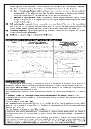 Dr. Bhati Rakesh 25 | P a g e
purchasing more of the commodity. Therefore, the consumer purchases the commodity till MUm= Po =
MUo. This is another reason why demand for a commodity increases when its price decreases.
(a) Law of Diminishing Marginal utility: As the consumer buys more and more of the commodity, the
marginal utility of the additional units falls. Therefore the consumer is willing to pay only lower
prices for additional units. If the price is higher, he will restrict its consumption
(b) Principle of Equi- Marginal Utility: Consumer will arrange his purchases in such a way that the
marginal utility is equal in all his purchases. If it is not equal, they will alter their purchases till the
marginal utility is equal.
(5) Different uses of a commodity: Some commodities have several uses. If the price of the commodity is
high, its use will be restricted only for important purpose. For e.g. when the price of tomato is high, it will
be used only for cooking purpose. When it is cheaper, it will be used for preparing jam, pickle etc...
(6) Psychology of people: Psychologically people buy more of a commodity when its price falls. In other
word it can be termed as price effect.
(7) Tendency of human beings to satisfy unsatisfied wants.
MOVEMENTS ALONG THE DEMAND CURVE VS. SHIFT OF DEMAND CURVE:
ELASTICITY OF DEMAND
The concept of price-elasticity of demand was first of all introduced in economics by Dr. Marshall. It
refers to the degree of responsiveness of quantity demanded to the changes in the determinants of demand.
According to Alfred Marshall: "Elasticity of demand may be defined as the percentage change in quantity
demanded to the percentage change in price."
According to Kenneth Boulding: "Elasticity of demand measures the responsiveness of demand to changes in
price."
As a formula, this is: ε = Percentage Change in Quantity Demanded / Percentage Change in Price
It measures how much buyers respond to a percentage change in the price. Another way to write the formula is:
ε = (dq/q) / (dp/p)
This can be written as: ε = p .dq / q dp
For example: Quantity demanded is 20 units at a price of Rs.500. When there is a fall in price to Rs. 400 it
results in a rise in demand to 32 units. Therefore the change in quantity demanded is12 units resulting from the
change in price of Rs.100.
The Price Elasticity of Demand is = 500 / 20 x 12/100 = 3
Note that the law of demand implies that dq/dp < 0, and so ε will be a negative number. In some contexts, it is common to
introduce a minus sign in this formula to make this quantity positive. Slope (dq/dp) and elasticity (ε) are two different
concepts.
With linear demand curves, elasticity changes along the demand curve, however its slope does not. Elasticity is concerned
with responses in one variable to changes in the other variable. The slope of the curve is concerned with values of the
respective variables at each position along the curve (i.e., its' shape and direction). The elasticity can be measured
between two points on a demand curve (called arc elasticity) or on a point (called point elasticity).
 