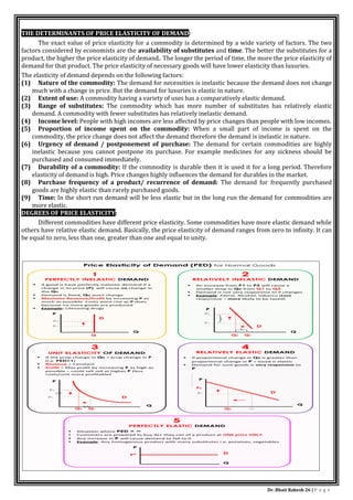 Dr. Bhati Rakesh 26 | P a g e
THE DETERMINANTS OF PRICE ELASTICITY OF DEMAND:
The exact value of price elasticity for a commodity is determined by a wide variety of factors. The two
factors considered by economists are the availability of substitutes and time. The better the substitutes for a
product, the higher the price elasticity of demand.. The longer the period of time, the more the price elasticity of
demand for that product. The price elasticity of necessary goods will have lower elasticity than luxuries.
The elasticity of demand depends on the following factors:
(1) Nature of the commodity: The demand for necessities is inelastic because the demand does not change
much with a change in price. But the demand for luxuries is elastic in nature.
(2) Extent of use: A commodity having a variety of uses has a comparatively elastic demand.
(3) Range of substitutes: The commodity which has more number of substitutes has relatively elastic
demand. A commodity with fewer substitutes has relatively inelastic demand.
(4) Income level: People with high incomes are less affected by price changes than people with low incomes.
(5) Proportion of income spent on the commodity: When a small part of income is spent on the
commodity, the price change does not affect the demand therefore the demand is inelastic in nature.
(6) Urgency of demand / postponement of purchase: The demand for certain commodities are highly
inelastic because you cannot postpone its purchase. For example medicines for any sickness should be
purchased and consumed immediately.
(7) Durability of a commodity: If the commodity is durable then it is used it for a long period. Therefore
elasticity of demand is high. Price changes highly influences the demand for durables in the market.
(8) Purchase frequency of a product/ recurrence of demand: The demand for frequently purchased
goods are highly elastic than rarely purchased goods.
(9) Time: In the short run demand will be less elastic but in the long run the demand for commodities are
more elastic.
DEGREES OF PRICE ELASTICITY:
Different commodities have different price elasticity. Some commodities have more elastic demand while
others have relative elastic demand. Basically, the price elasticity of demand ranges from zero to infinity. It can
be equal to zero, less than one, greater than one and equal to unity.
 