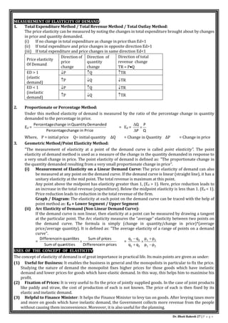 Dr. Bhati Rakesh 27 | P a g e
MEASUREMENT OF ELASTICITY OF DEMAND:
1. Total Expenditure Method / Total Revenue Method / Total Outlay Method:
The price elasticity can be measured by noting the changes in total expenditure brought about by changes
in price and quantity demanded.
(i) If no change in total expenditure as change in price than Ed=1
(ii) If total expenditure and price changes in opposite direction Ed>1
(iii) If total expenditure and price changes in same direction Ed<1
Price elasticity
Of Demand
Direction of
price
change
Direction of
quantity
change
Direction of total
revenue change
TR = PQ
ED > 1
(elastic
demand)
P Q TR
P Q TR
ED < 1
(inelastic
demand)
P Q TR
P Q TR
2. Proportionate or Percentage Method:
Under this method elasticity of demand is measured by the ratio of the percentage change in quantity
demanded to the percentage in price.
Ed =
ice
Pr
change in
Percentage
Demanded
Quantity
change in
Percentage
= Ed =
Q
P
P
Q



Where, P = initial price Q= initial quantity ∆Q = Change in Quantity ∆P = Change in price
3. Geometric Method/Point Elasticity Method:
"The measurement of elasticity at a point of the demand curve is called point elasticity". The point
elasticity of demand method is used as a measure of the change in the quantity demanded in response to
a very small change in price. The point elasticity of demand is defined as: "The proportionate change in
the quantity demanded resulting from a very small proportionate change in price".
(i) Measurement of Elasticity on a Linear Demand Curve: The price elasticity of demand can also
be measured at any point on the demand curve. If the demand curve is linear (straight line), it has a
unitary elasticity at the mid point. The total revenue is maximum at this point.
Any point above the midpoint has elasticity greater than 1, (Ed > 1). Here, price reduction leads to
an increase in the total revenue (expenditure). Below the midpoint elasticity is less than 1. (Ed < 1).
Price reduction leads to reduction in the total revenue of the firm.
Graph / Diagram: The elasticity at each point on the demand curve can be traced with the help of
point method as: Ed = Lower Segment / Upper Segment
(ii) Arc Elasticity of Demand (Non Linear Demand Curve):
If the demand curve is non linear, then elasticity at a point can be measured by drawing a tangent
at the particular point. The Arc elasticity measures the "average" elasticity between two points on
the demand curve. The formula is simply (change in quantity/change in price)*(average
price/average quantity). It is defined as: "The average elasticity of a range of points on a demand
curve".
=
in prices
Difference
ces
Sum of pri
ntities
Sum of qua
tes
in quanti
Difference
 =
2
1
2
1
2
1
2
1
p
p
p
p
q
q
q
q





USES OF THE CONCEPT OF ELASTICITY:
The concept of elasticity of demand is of great importance in practical life. Its main points are given as under:
(1) Useful for Business: It enables the business in general and the monopolists in particular to fix the price.
Studying the nature of demand the monopolist fixes higher prices for those goods which have inelastic
demand and lower prices for goods which have elastic demand. In this way, this helps him to maximise his
profit.
(2) Fixation of Prices: It is very useful to fix the price of jointly supplied goods. In the case of joint products
like paddy and straw, the cost of production of each is not known. The price of each is then fixed by its
elastic and inelastic demand.
(3) Helpful to Finance Minister: It helps the Finance Minister to levy tax on goods. After levying taxes more
and more on goods which have inelastic demand, the Government collects more revenue from the people
without causing them inconvenience. Moreover, it is also useful for the planning.
 