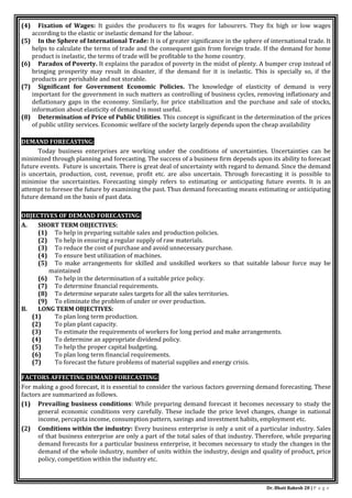 Dr. Bhati Rakesh 28 | P a g e
(4) Fixation of Wages: It guides the producers to fix wages for labourers. They fix high or low wages
according to the elastic or inelastic demand for the labour.
(5) In the Sphere of International Trade: It is of greater significance in the sphere of international trade. It
helps to calculate the terms of trade and the consequent gain from foreign trade. If the demand for home
product is inelastic, the terms of trade will be profitable to the home country.
(6) Paradox of Poverty. It explains the paradox of poverty in the midst of plenty. A bumper crop instead of
bringing prosperity may result in disaster, if the demand for it is inelastic. This is specially so, if the
products are perishable and not storable.
(7) Significant for Government Economic Policies. The knowledge of elasticity of demand is very
important for the government in such matters as controlling of business cycles, removing inflationary and
deflationary gaps in the economy. Similarly, for price stabilization and the purchase and sale of stocks,
information about elasticity of demand is most useful.
(8) Determination of Price of Public Utilities. This concept is significant in the determination of the prices
of public utility services. Economic welfare of the society largely depends upon the cheap availability
DEMAND FORECASTING:
Today business enterprises are working under the conditions of uncertainties. Uncertainties can be
minimized through planning and forecasting. The success of a business firm depends upon its ability to forecast
future events. Future is uncertain. There is great deal of uncertainty with regard to demand. Since the demand
is uncertain, production, cost, revenue, profit etc. are also uncertain. Through forecasting it is possible to
minimise the uncertainties. Forecasting simply refers to estimating or anticipating future events. It is an
attempt to foresee the future by examining the past. Thus demand forecasting means estimating or anticipating
future demand on the basis of past data.
OBJECTIVES OF DEMAND FORECASTING:
A. SHORT TERM OBJECTIVES:
(1) To help in preparing suitable sales and production policies.
(2) To help in ensuring a regular supply of raw materials.
(3) To reduce the cost of purchase and avoid unnecessary purchase.
(4) To ensure best utilization of machines.
(5) To make arrangements for skilled and unskilled workers so that suitable labour force may be
maintained
(6) To help in the determination of a suitable price policy.
(7) To determine financial requirements.
(8) To determine separate sales targets for all the sales territories.
(9) To eliminate the problem of under or over production.
B. LONG TERM OBJECTIVES:
(1) To plan long term production.
(2) To plan plant capacity.
(3) To estimate the requirements of workers for long period and make arrangements.
(4) To determine an appropriate dividend policy.
(5) To help the proper capital budgeting.
(6) To plan long term financial requirements.
(7) To forecast the future problems of material supplies and energy crisis.
FACTORS AFFECTING DEMAND FORECASTING:
For making a good forecast, it is essential to consider the various factors governing demand forecasting. These
factors are summarized as follows.
(1) Prevailing business conditions: While preparing demand forecast it becomes necessary to study the
general economic conditions very carefully. These include the price level changes, change in national
income, percapita income, consumption pattern, savings and investment habits, employment etc.
(2) Conditions within the industry: Every business enterprise is only a unit of a particular industry. Sales
of that business enterprise are only a part of the total sales of that industry. Therefore, while preparing
demand forecasts for a particular business enterprise, it becomes necessary to study the changes in the
demand of the whole industry, number of units within the industry, design and quality of product, price
policy, competition within the industry etc.
 
