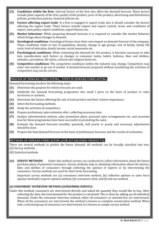 Dr. Bhati Rakesh 29 | P a g e
(3) Conditions within the firm: Internal factors of the firm also affect the demand forecast. These factors
include plant capacity of the firm, quality of the product, price of the product, advertising and distribution
policies, production policies, financial policies etc.
(4) Factors affecting export trade: If a firm is engaged in export trade also it should consider the factors
affecting the export trade. These factors include import and export control, terms and conditions of
export, exim policy, export conditions, export finance etc.
(5) Market behaviour: While preparing demand forecast, it is required to consider the market behavior
which brings about changes in demand.
(6) Sociological conditions: Sociological factors have their own impact on demand forecast of the company.
These conditions relate to size of population, density, change in age groups, size of family, family life
cycle, level of education, family income, social awareness etc.
(7) Psychological conditions: While estimating the demand for the product, it becomes necessary to take
into consideration such factors as changes in consumer tastes, habits, fashions, likes and dislikes,
attitudes, perception, life styles, cultural and religious bents etc.
(8) Competitive conditions: The competitive conditions within the industry may change. Competitors may
enter into market or go out of market. A demand forecast prepared without considering the activities of
competitors may not be correct.
PROCESS OF DEMAND FORECASTING/ STEPS IN DEMAND FORECASTING:
Demand forecasting involves the following steps:
(1) Determine the purpose for which forecasts are used.
(2) Subdivide the demand forecasting programme into small I parts on the basis of product or sales
territories or markets.
(3) Determine the factors affecting the sale of each product and their relative importance.
(4) Select the forecasting methods.
(5) Study the activities of competitors.
(6) Prepare preliminary sales estimates after, collecting necessary data.
(7) Analyse advertisement policies, sales promotion plans, personal sales arrangements etc. and ascertain
how far these programmes have been successful in promoting the sales.
(8) Evaluate the demand forecasts monthly, quarterly, half yearly or yearly and necessary adjustments
should be done.
(9) Prepare the final demand forecast on the basis of preliminary forecasts and the results of evaluation.
METHODS OF DEMAND FORECASTING (FOR ESTABLISHED PRODUCTS):
There are several methods to predict the future demand. All methods can be broadly classified into two.
(A) Survey methods,
(B) Statistical methods
(A) SURVEY METHODS: Under this method surveys are conducted to collect information about the future
purchase plans of potential consumers. Survey methods help in obtaining information about the desires,
likes and dislikes of consumers through collecting the opinion of experts or by interviewing the
consumers. Survey methods are used for short term forecasting.
Important survey methods are (a) consumers interview method, (b) collective opinion or sales force
opinion methodic) experts opinion method, (d) consumers clinic and (f) end use method.
(i) CONSUMERS' INTERVIEW METHOD (CONSUMERS SURVEY):
Under this method, consumers are interviewed directly and asked the quantity they would like to buy. After
collecting the data, the total demand for the product is calculated. This is done by adding up all individual
demands. Under the consumer interview method, either all consumers or selected few are interviewed.
When all the consumers are interviewed, the method is known as complete enumeration method. When
only a selected group of consumers are interviewed, it is known as sample survey method
 