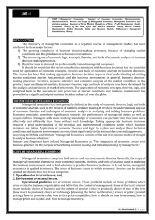 Dr. Bhati Rakesh 3 | P a g e
INTRODUCTION
The discovery of managerial economics as a separate course in management studies has been
attributed to three major factors:
1] The growing complexity of business decision-making processes, because of changing market
conditions and the globalization of business transactions.
2] The increasing use of economic logic, concepts, theories, and tools of economic analysis in business
decision-making processes.
3] Rapid increase in demand for professionally trained managerial manpower.
It should be noted that the recent complexities associated with business decisions has increased the
need for application of economic concepts, theories and tools of economic analysis in business decisions.
The reason has been that making appropriate business decision requires clear understanding of existing
market conditions market fundamentals and the business environment in general. Business decision-
making processes therefore, requires intensive and extensive analysis of the market conditions in the
product, input and financial markets. Economic theories, logic and tools of analysis have been developed for
the analysis and prediction of market behaviours. The application of economic concepts, theories, logic, and
analytical tools in the assessment and prediction of market conditions and business environment has
proved to be a significant help to business decision makers all over the globe.
DEFINITION OF MANAGERIAL ECONOMICS
Managerial economics has been generally defined as the study of economic theories, logic and tools
of economic analysis, used in the process of business decision making. It involves the understanding and use
of economic theories and techniques of economic analysis in analyzing and solving business problems.
Economic principles contribute significantly towards the performance of managerial duties as well as
responsibilities. Managers with some working knowledge of economics can perform their functions more
effectively and efficiently than those without such knowledge. Taking appropriate business decisions
requires a good understanding of the technical and environmental conditions under which business
decisions are taken. Application of economic theories and logic to explain and analyse these technical
conditions and business environment can contribute significantly to the rational decision-making process.
According to McNair and Meriam, "Managerial Economics consists of the use of economic modes of thought
to analyse business situation."
Spencer and Siegelman have defined Managerial Economics as "The integration of economic theory with
business practice for the purpose of facilitating decision making and forward planning by management."
SCOPE OF MANAGERIAL ECONOMICS
Managerial economics comprises both micro- and macro-economic theories. Generally, the scope of
managerial economics extends to those economic concepts, theories, and tools of analysis used in analysing
the business environment, and to find solutions to practical business problems. In broad terms, managerial
economics is applied economics. The areas of business issues to which economic theories can be directly
applied are divided into two broad categories:
1. Operational or internal issues; and,
2. Environment or external issues.
Operational problems are of internal nature. These problems include all those problems which
arise within the business organization and fall within the control of management. Some of the basic internal
issues include: choice of business and the nature of product (what to produce); choice of size of the firm
(how much to produce); choice of technology (choosing the factor combination); choice of price (product
pricing); how to promote sales; how to face price competition; how to decide on new investments; how to
manage profit and capital; and, how to manage inventory.
UNIT– 1
UNIT -I Managerial Economics: Concept of Economy, Economics, Microeconomics,
Macroeconomics. Nature and Scope of Managerial Economics, Managerial Economics and
decision-making. Concept of Firm, Market, Objectives of Firm: Profit Maximization Model,
Economist Theory of the Firm, Cyert and March’s Behavior Theory, Marris’ Growth
Maximisation Model, Baumol’s Static and Dynamic Models, Williamson’s Managerial
Discretionary Theory.
 
