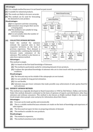 Dr. Bhati Rakesh 30 | P a g e
Advantages:
(1) It is a simple method because it is not based on past record.
(2) It suitable for industrial products.
(3) The results are likely to be more accurate.
(4) This method can be used for forecasting
the demand of a new product.
Disadvantages:
(1) It is expensive and time consuming.
(2) Consumers may not give their secrets
or buying plans.
(3) This method is not suitable for long
term forecasting.
(4) It is not suitable when the number of
consumer is large.
(ii) COLLECTIVE OPINION METHOD:
Under this method the salesmen
estimate the expected sales in their
respective territories on the basis of
previous experience. Then demand is
estimated after combining the individual
forecasts (sales estimates) of the
salesmen. This method is also known as
sales force opinion method.
Advantages:
This method is simple.
(1) It is based on the first hand knowledge of Salesmen.
(2) This method is particularly useful for estimating demand of new products.
(3) It utilises the specialised knowledge of salesmen who are in close touch with the prevailing market
conditions.
Disadvantages:
(1) The forecasts may not be reliable if the salespeople are not trained.
(2) It is not suitable for long period estimation.
(3) It is not flexible.
(4) Salesmen may give lower estimates that make possible easy achievement of sales quotas fixed for
each salesman.
(iii) EXPERTS' OPINION METHOD:
This method was originally developed at Rand Corporation in 1950 by Olaf Helmer, Dalkey and Gordon.
Under this method, demand is estimated on the basis of opinions of experts and distributors other than
salesmen and ordinary consumers. This method is also known as Delphi method. Delphi is the ancient
Greek temple where people come and prey for information about their future.
Advantages:
(1) Forecast can be made quickly and economically
(2) This is a reliable method because estimates are made on the basis of knowledge and experience of
sales experts.
(3) The firm need not spare its time on preparing estimates of demand.
(4) This method is suitable for new products.
Disadvantages:
(1) This method is expensive.
(2) This method sometimes lacks reliability
 