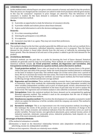 Dr. Bhati Rakesh 31 | P a g e
(iii) CONSUMER CLINICS:
In this method some selected buyers are given certain amounts of money and asked to buy the products.
Then the prices are changed and the consumers are asked to make fresh purchases with the given money.
In this way the consumers" responses to price changes are observed. Thus the behaviour of the
consumers is studied. On this basis demand is estimated. This method is an improvement over
consumer’s interview method.
Merits:
1] It provides an opportunity to study the behaviour of consumers directly.
2] It provides reliable and realistic picture about future demand.
3] It gives useful information to aid in the decision making process.
Demerits:
1] It is a time consuming method.
2] Selecting the participants is very difficult.
3] It is expensive.
4] Consumers may take it as a game. They may not reveal their preferences.
(iv) END USE METHOD:
This method is based on the fact that a product generally has different uses. In the end use method, first a
list of end users (final consumers, individual industries, exporters etc.) is prepared. Then the future
demand for the product is found either directly from the end users or indirectly by estimating their
future growth. Then the demand of all end users of the product is added to get the total demand for the
product.
(B) STATISTICAL METHODS:
Statistical methods use the past data as a guide for knowing the level of future demand. Statistical
methods are generally used for long run forecasting. These methods are used for established products.
Statistical methods include: (i) Trend projection method, (ii) Regression and Correlation, (iii)
Extrapolation method, (iv) Simultaneous equation method, and (v) Barometric method.
(i) Trend projection method: Future sales are based on the past sales, because future is the grand-
child of the past and child of the present. Under the trend projection method demand is estimated
on the basis of analysis of past data. This method makes use of time series (data over a period of
time). We try to ascertain the trend in the time series. The trend in the time series can be estimated
by using any one of the following four methods: (a) Least-square method, (b) Free-hand method,
(c) Moving average method and (d) semi-average method.
(ii) Regression and Correlation: These methods combine economic theory and statistical technique
of estimation. Under these methods the relationship between the sales (dependent variable) and
other variables (independent variables such as price of related goods, income, advertisement etc.)
is ascertained. Such relationship established on the basis of past data may be used to analyse the
future trend. The regression and correlation analysis is also called the econometric model building.
(iii) Extrapolation: Under this statistical method, the future demand can be extrapolated by applying
Binomial expansion method. This method is used on the assumption that the rate of charge in
demand in the past has been uniform.
(iv) Simultaneous equation method.-This involves the development of a complete econometric model
which can explain the behaviour of all the variables which the company can control. This method is
not very popular.
(v) Barometric technique: This is an improvement over the trend projection method. According to
this technique the events of the present can be used to predict the directions of change m the
future. Here certain economic and statistical indicators from the selected time series are used to
predict variables. Personal income, non-agricultural placements, gross national income, prices of
industrial materials, wholesale commodity prices, industrial production, bank deposits etc. are
some of the most commonly used indicators.
Advantages of Statistical Methods:
1]The method of estimation is scientific
2]Estimation is based on the theoretical relationship between sales (dependent variable) and price,
advertising, income etc. (independent variables)
3]These are less expensive. 4 Results are relatively more reliable.
 