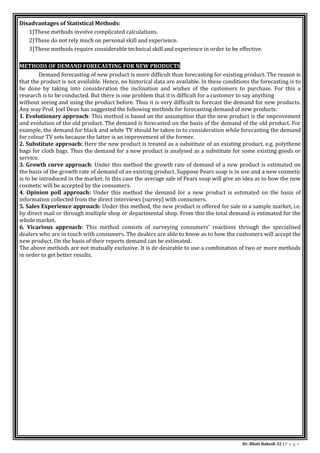 Dr. Bhati Rakesh 32 | P a g e
Disadvantages of Statistical Methods:
1]These methods involve complicated calculations.
2]These do not rely much on personal skill and experience.
3]These methods require considerable technical skill and experience in order to be effective.
METHODS OF DEMAND FORECASTING FOR NEW PRODUCTS
Demand forecasting of new product is more difficult than forecasting for existing product. The reason is
that the product is not available. Hence, no historical data are available. In these conditions the forecasting is to
be done by taking into consideration the inclination and wishes of the customers to purchase. For this a
research is to be conducted. But there is one problem that it is difficult for a customer to say anything
without seeing and using the product before. Thus it is very difficult to forecast the demand for new products.
Any way Prof. Joel Dean has suggested the following methods for forecasting demand of new products:
1. Evolutionary approach: This method is based on the assumption that the new product is the improvement
and evolution of the old product. The demand is forecasted on the basis of the demand of the old product. For
example, the demand for black and white TV should be taken in to consideration while forecasting the demand
for colour TV sets because the latter is an improvement of the former.
2. Substitute approach: Here the new product is treated as a substitute of an existing product, e.g. polythene
bags for cloth bags. Thus the demand for a new product is analysed as a substitute for some existing goods or
service.
3. Growth curve approach: Under this method the growth rate of demand of a new product is estimated on
the basis of the growth rate of demand of an existing product. Suppose Pears soap is in use and a new cosmetic
is to be introduced in the market. In this case the average sale of Pears soap will give an idea as to how the new
cosmetic will be accepted by the consumers.
4. Opinion poll approach: Under this method the demand for a new product is estimated on the basis of
information collected from the direct interviews (survey) with consumers.
5. Sales Experience approach: Under this method, the new product is offered for sale in a sample market, i.e.
by direct mail or through multiple shop or departmental shop. From this the total demand is estimated for the
whole market.
6. Vicarious approach: This method consists of surveying consumers' reactions through the specialised
dealers who are in touch with consumers. The dealers are able to know as to how the customers will accept the
new product. On the basis of their reports demand can be estimated.
The above methods are not mutually exclusive. It is de desirable to use a combination of two or more methods
in order to get better results.
 