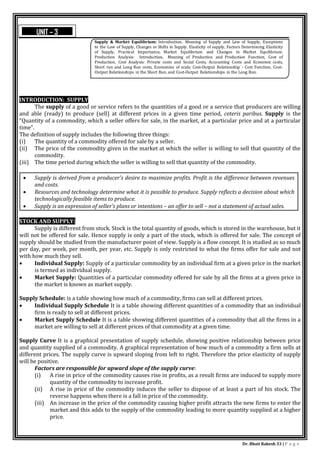 Dr. Bhati Rakesh 33 | P a g e
INTRODUCTION: SUPPLY
The supply of a good or service refers to the quantities of a good or a service that producers are willing
and able (ready) to produce (sell) at different prices in a given time period, ceteris paribus. Supply is the
“Quantity of a commodity, which a seller offers for sale, in the market, at a particular price and at a particular
time”.
The definition of supply includes the following three things:
(i) The quantity of a commodity offered for sale by a seller.
(ii) The price of the commodity given in the market at which the seller is willing to sell that quantity of the
commodity.
(iii) The time period during which the seller is willing to sell that quantity of the commodity.
 Supply is derived from a producer's desire to maximize profits. Profit is the difference between revenues
and costs.
 Resources and technology determine what it is possible to produce. Supply reflects a decision about which
technologically feasible items to produce.
 Supply is an expression of seller’s plans or intentions – an offer to sell – not a statement of actual sales.
STOCK AND SUPPLY:
Supply is different from stock. Stock is the total quantity of goods, which is stored in the warehouse, but it
will not be offered for sale. Hence supply is only a part of the stock, which is offered for sale. The concept of
supply should be studied from the manufacturer point of view. Supply is a flow concept. It is studied as so much
per day, per week, per month, per year, etc. Supply is only restricted to what the firms offer for sale and not
with how much they sell.
 Individual Supply: Supply of a particular commodity by an individual firm at a given price in the market
is termed as individual supply.
 Market Supply: Quantities of a particular commodity offered for sale by all the firms at a given price in
the market is known as market supply.
Supply Schedule: is a table showing how much of a commodity, firms can sell at different prices.
 Individual Supply Schedule It is a table showing different quantities of a commodity that an individual
firm is ready to sell at different prices.
 Market Supply Schedule It is a table showing different quantities of a commodity that all the firms in a
market are willing to sell at different prices of that commodity at a given time.
Supply Curve It is a graphical presentation of supply schedule, showing positive relationship between price
and quantity supplied of a commodity. A graphical representation of how much of a commodity a firm sells at
different prices. The supply curve is upward sloping from left to right. Therefore the price elasticity of supply
will be positive.
Factors are responsible for upward slope of the supply curve:
(i) A rise in price of the commodity causes rise in profits, as a result firms are induced to supply more
quantity of the commodity to increase profit.
(ii) A rise in price of the commodity induces the seller to dispose of at least a part of his stock. The
reverse happens when there is a fall in price of the commodity.
(iii) An increase in the price of the commodity causing higher profit attracts the new firms to enter the
market and this adds to the supply of the commodity leading to more quantity supplied at a higher
price.
Supply & Market Equilibrium: Introduction, Meaning of Supply and Law of Supply, Exceptions
to the Law of Supply, Changes or Shifts in Supply. Elasticity of supply, Factors Determining Elasticity
of Supply, Practical Importance, Market Equilibrium and Changes in Market Equilibrium.
Production Analysis: Introduction, Meaning of Production and Production Function, Cost of
Production. Cost Analysis: Private costs and Social Costs, Accounting Costs and Economic costs,
Short run and Long Run costs, Economies of scale, Cost-Output Relationship - Cost Function, Cost-
Output Relationships in the Short Run, and Cost-Output Relationships in the Long Run.
UNIT – 3
 