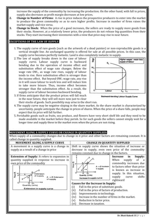 Dr. Bhati Rakesh 35 | P a g e
increase the supply of the commodity by increasing the production. On the other hand, with fall in prices,
supply also decreases as profit margin decreases at low prices.
2. Change in Number of Firms: A rise in price induces the prospective producers to enter into the market
to produce the given commodity so as to earn higher profits. Increase in number of firms raises the
market supply and vice versa.
3. Change in Stock: When the price of a good increases, the sellers are ready to supply more goods from
their stocks. However, at a relatively lower price, the producers do not release big quantities from their
stocks. They start increasing their inventories with a view that price may rise in near future.
EXCEPTIONS OF THE LAW OF SUPPLY:
1. The supply curve of rare goods (such as the artwork of a dead painter) or non-reproducible goods is a
vertical straight line. An unchanged quantity is offered for sale at all possible prices. In this case, the
supply curve becomes perfectly inelastic. Land is also completely inelastic in supply.
2. The law of supply breaks down in the case of labour
supply curve. Labour supply curve is backward
bending due to the operation of income effect and
substitution effect of wage rate changes. Below the
wage rate OW1, as wage rate rises, supply of labour
tends to rise. Here substitution effect is stronger than
the income effect. But beyond OW1 wage rate, any rise
in it will cause labour to work less and will induce him
to take more leisure. Thus, income effect becomes
stronger than the substitution effect. As a result, the
supply curve of labour becomes backward bending.
3. If firms anticipate that the product prices will fall much
in the near future, they will sell more now just to clear
their stocks of goods. Such possibility may arise in the short run.
4. The supply curve may be negative sloping in the share market. As the share market is characterized by
uncertainty, people anticipate the change in prices of shares. When the price of a share falls, people may
expect that its price will fall further.
5. Perishable goods such as fruits, sea produce, and flowers have very short shelf life and they need to be
made available in the market before they perish. So for such goods the sellers cannot simply wait for a
longer time and supply these in the market even when the prices are not rising.
MOVEMENT ALONG A SUPPLY CURVE OR CHANGE IN QUANTITY SUPPLIED:
When supply of a commodity changes due to change in it price and other factors are remaining constant. It is
called change in quantity supplied.
MOVEMENT ALONG A SUPPLY CURVE CHANGE IN QUANTITY SUPPLIED
A movement in a supply curve is a change in
supply as a result of a change in price
Shift in supply curve shows the situation of increase or
decrease in supply, even own price of the commodity
remains constant due to change in the factors.
Extension of Supply: It refers to expansion in
quantity supplied in response to increase in
own price of the commodity
Increase in Supply:
When supply of a
commodity increases due
to factors other than price
is known as increase in
supply. In this situation,
supply curve shifts
rightward
Causes for the Increase in Supply:
(i) Fall in the price of substitute goods.
(ii) Fall in the price of factors of production.
(iii) Improvements in technology.
(iv) Increase in the number of firms in the market.
(v) Reduction in factor price.
(vi) Decrease in taxation.
 