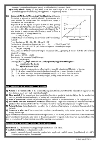 Dr. Bhati Rakesh 37 | P a g e
than percentage change in price, supply is said to be more than unit elastic.
e)Perfectly elastic Supply (Es =a) When price does not change at all in response to of the change in
quantity supplied of commodity, its supply said to be perfectly elastic.
(ii) Geometric Method of Measuring Price Elasticity of Supply:
According to geometric method, elasticity is measured at a
given point on the supply curve. This method is also known as
‘Arc Method’ or ‘Point Method’.
At point ‘A’ in the figure, the price is OP and the quantity
supplied is OQ. When the price rises to OP1, quantity supplied
also rises to OQ1. The supply curve is extended beyond the Y-
axis, so that it meets the extended X-axis at point ‘L’. Now, at
point A, elasticity of supply is equal to:
ES = ∆Q/∆P × P/Q
Symbols have usual meaning as discussed under ‘percentage
Method’
From the diagram, ∆Q = QQ1; ∆P = OP and Q =OQ
Putting these values in the formula, we get: ES = QQ1/PP1 × OP/OQ
But, QQ1 = AC; PP1 = BC and OP = AQ. Substituting these values in (1), we get
ES = AC/BC × AQ/OQ
Now, ∆BAC and ∆ALQ are similar triangles on account of AAA property. It means that the ratio of their
sides will be equal.
This implies: AC/BC = LQ/AQ
Substituting the value of (3) in (2), we get:
ES = LQ/AQ × AQ/OQ
Or simply, ES = LQ/OQ = Intercept on X-axis/Quantity supplied at that price
ce
t that pri
Quantity a
xis
on the X-a
Intercept
E8 
Under this method, we can conceive following three possible situations of Elasticity of Supply.
(i) Es = 1, when a straight line, positively sloped, supply curve starts from the origin ‘O’.
(ii) Es > 1, when a straight line positively sloped, supply curve starts from the Y-axis.
(iii) Es < 1, when a straight line positively sloped, supply curve starts from the X-axis.
FACTORS INFLUENCING ELASTICITY OF SUPPLY:
1] Nature of the commodity: If the commodity is perishable in nature then the elasticity of supply will be
less. Durable goods have high elasticity of supply.
2] Time period: If the operational time period is short then supply is inelastic. When the the production
process period is longer the elasticity of supply will be relatively elastic.
3] Scale of production: Small scale producer’s supply is inelastic in nature compared to the large producers.
4] Size of the firm and number of products: If the firm is a large scale industry and has more variety of
products then it can easily transfer the resources. Therefore supply of such products is highly elastic.
5] Natural factors: Natural calamities can affect the production of agricultural products so they are relatively
inelastic.
6] Nature of production: If the commodities need more workmanship, or for artistic goods the elasticity of
supply will be high.
Apart from the above mentioned factors future expectations of the market, natural resources of the country and
government controls can also play a role in determining supply of a good. In the long run, supply is affected by
cost of production. If costs are rising, some of the existing producers may.
EQUILIBRIUM: DETERMINATION OF PRICE AND QUANTITY
Equilibrium is a situation in which opposing forces balance each other.
A market equilibrium is a situation in which:
 quantity demanded equals quantity supplied at a single price called market (equilibrium) price (P*).
Price adjusts when plans do not match.
 