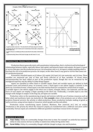 Dr. Bhati Rakesh 39 | P a g e
INTRODUCTION: PRODUCTION ANALYSIS
Production theory generally deals with quantitative relationships, that is, technical and technological
relationships between inputs, especially labour and capital, and between inputs and outputs. An input is a good
or service that goes into the production process. As economists refer to it, an input is simply anything which a
firm buys for use in its production process. An output, on the other hand, is any good or service that comes out
of a production process.
Economists classified inputs as (i) labour; (ii) capital; (iii) land; (iv) raw materials; and, (v) time. These
variables are measured per unit of time and hence referred to as flow variables. In recent times,
entrepreneurship has been added as part of the production inputs, though this can be measured by the
managerial expertise and the ability to make things happen.
Inputs are classified as either fixed or variable inputs. Fixed and variable inputs are defined in both
economic sense and technical sense. In economic sense, a fixed input is one whose supply is inelastic in the
short run. In technical sense, a fixed input is one that remains fixed (or constant) for certain level of output.
A variable input is one whose supply in the short run is elastic, example, labour, raw materials, and the like.
Users of such inputs can employ a larger quantity in the short run. Technically, a variable input is one that
changes with changes in output. In the long run, all inputs are variable.
Production refers to the manufacturing of goods and services with the use of various resources such as
labor, plant and machinery, land, raw materials etc. For example: when a firm produces cars or when a bank
produces financial services, the activity is called production. Hence, production includes making of goods as
well as services, using various inputs or resources, which people can buy and utilize.
Production means transforming inputs (Labour, Machines, Raw materials etc.) into an output.
“Production is the process by which the resources (input) are transformed into a different and more useful
commodity. Various inputs are combined in different quantities to produce various levels of output.”
CREATION OF UTILITY:
(i) Time Utility: Utility of a commodity changes from time to time. For example’ an umbrella has immense
utility in rainy season, but has no utility or relative less utility during winter time.
(ii) Form Utility: Utility of a commodity changes with the change in shape, size and formation.
 