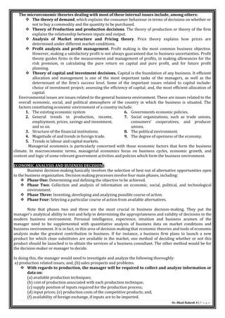 Dr. Bhati Rakesh 4 | P a g e
The microeconomic theories dealing with most of these internal issues include, among others:
 The theory of demand, which explains the consumer behaviour in terms of decisions on whether or
not to buy a commodity and the quantity to be purchased.
 Theory of Production and production decisions. The theory of production or theory of the firm
explains the relationship between inputs and output.
 Analysis of Market structure and Pricing theory. Price theory explains how prices are
determined under different market conditions.
 Profit analysis and profit management. Profit making is the most common business objective.
However, making a satisfactory profit is not always guaranteed due to business uncertainties. Profit
theory guides firms in the measurement and management of profits, in making allowances for the
risk premium, in calculating the pure return on capital and pure profit, and for future profit
planning.
 Theory of capital and investment decisions. Capital is the foundation of any business. It efficient
allocation and management is one of the most important tasks of the managers, as well as the
determinant of the firm’s success level. Some of the important issues related to capital include:
choice of investment project; assessing the efficiency of capital; and, the most efficient allocation of
capital.
Environmental issues are issues related to the general business environment. These are issues related to the
overall economic, social, and political atmosphere of the country in which the business is situated. The
factors constituting economic environment of a country include:
1. The existing economic system
2. General trends in production, income,
employment, prices, savings and investment,
and so on.
3. Structure of the financial institutions.
4. Magnitude of and trends in foreign trade.
5. Trends in labour and capital markets.
6. Governments economic policies.
7. Social organizations, such as trade unions,
consumers’ cooperatives, and producer
unions.
8. The political environment.
9. The degree of openness of the economy.
Managerial economics is particularly concerned with those economic factors that form the business
climate. In macroeconomic terms, managerial economics focus on business cycles, economic growth, and
content and logic of some relevant government activities and policies which form the business environment.
ECONOMIC ANALYSIS AND BUSINESS DECISIONS
Business decision-making basically involves the selection of best out of alternative opportunities open
to the business organization. Decision making processes involve four main phases, including:
 Phase One: Determining and defining the objective to be achieved.
 Phase Two: Collection and analysis of information on economic, social, political, and technological
environment.
 Phase Three: Inventing, developing and analyzing possible course of action.
 Phase Four: Selecting a particular course of action from available alternatives.
Note that phases two and three are the most crucial in business decision-making. They put the
manager’s analytical ability to test and help in determining the appropriateness and validity of decisions in the
modern business environment. Personal intelligence, experience, intuition and business acumen of the
manager need to be supplemented with quantitative analysis of business data on market conditions and
business environment. It is in fact, in this area of decision-making that economic theories and tools of economic
analysis make the greatest contribution in business. If for instance, a business firm plans to launch a new
product for which close substitutes are available in the market, one method of deciding whether or not this
product should be launched is to obtain the services of a business consultant. The other method would be for
the decision-maker or manager to decide.
In doing this, the manager would need to investigate and analyze the following thoroughly:
a) production related issues; and, (b) sales prospects and problems.
 With regards to production, the manager will be required to collect and analyze information or
data on:
(a) available production techniques;
(b) cost of production associated with each production technique;
(c) supply position of inputs required for the production process;
(d) input prices; (e) production costs of the competitive products; and,
(f) availability of foreign exchange, if inputs are to be imported.
 