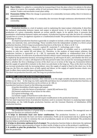 Dr. Bhati Rakesh 40 | P a g e
(iii) Place Utility: It is added to a commodity by transporting it from the place where it is plenty to the place
where it is scarce. For example, utility of coal increases when it is transported from coal mines to open
market. Traders and merchants create place utility.
(iv) Possession Utility: When the change in possession of a commodity increases utility, then it is known as
possession utility.
(v) Advertisement Utility: Utility of a commodity also increases through continuous advertisement of that
commodity.
PRODUCTION FUNCTION
Production function is a tool of analysis used in explaining the input-output relationship. It describes
the technical relationship between inputs and output in physical terms. In its general form, it holds that
production of a given commodity depends on certain specific inputs. In its specific form, it presents the
quantitative relationships between inputs and outputs. A production function may take the form of a schedule,
a graph line or a curve, an algebraic equation or a mathematical model. The production function represents the
technology of a firm.
An empirical production function is generally so complex to include a wide range of inputs: land, labour,
capital, raw materials, time, and technology. These variables form the independent variables in a firm’s actual
production function. A firm’s long-run production function is of the form: Q = f(Ld, L, K, M, T, t)
where Ld = land and building; L = labour; K = capital; M = materials; T = technology; and, t = time.
For sake of convenience, economists have reduced the number of variables used in a production
function to only two: capital (K) and labour (L). Therefore, in the analysis of input-output relations, the
production function is expressed as: Q = f(K, L) represents the algebraic or mathematical form of the
production function. It is this form of production function which is most commonly used in production analysis.
As implied by the production function, increasing production, Q, will require K and L, and whether the firm can
increase both K and L or only L will depend on the time period it takes into account for increasing production,
that is, whether the firm is thinking in terms of the short run or in terms of the long run. Economists believe
that the supply of capital (K) is inelastic in the short run and elastic in the long run. Thus, in the short run firms
can increase production only by increasing labour, since the supply of capital is fixed in the short run. In the
long run, the firm can employ more of both capital and labour, as the supply of capital becomes elastic over
time. In effect, there exists two types of production functions:
The short-run production function; and, The long-run production function
THE SHORT- AND LONG-RUN PRODUCTION FUNCTIONS
The short-run production function, often referred to as the single variable production function, can be
written as: Q = f(L) In the long-run, both capital (K) and labour (L) is included in the production function, so
that the long-run production function can be written as: Q = f(K, L)
A production function is based on the following assumptions:
(i) perfect divisibility of both inputs and output;
(ii) there are only two factors of production – capital (K) and lacour (L);
(iii) limited substitution of one factor for the other;
(iv) a given technology; and,
(v) inelastic supply of fixed factors in the short-run.
Any changes in the above assumptions would require modifications in the production function.
The two most important forms of production functions used in economic literature in analysing input-output
relationships are the Cobb-Douglas production function and the Constant Elasticity of Substitution (CES)
production function.
MANAGERIAL USE OF PRODUCTION FUNCTION:
The production function is of great help to a manager or business economist. The managerial uses of
production function are outlined as below:
1. It helps to determine least cost factor combination: The production function is a guide to the
entrepreneur to determine the least cost factor combination. Profit can be maximized only by minimizing the
cost of production. In order to minimize the cost of production, inputs are to be substituted. The production
function helps in substituting the inputs.
2. It helps to determine optimum level of output: The production function helps to determine the optimum
level of output from a given quantity of input. In other words, it helps to arrive at the producer's equilibrium.
3. It enables to plan the production: The production function helps the entrepreneur (or management) to
plan the production.
 