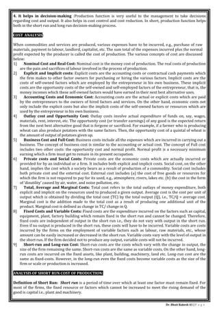 Dr. Bhati Rakesh 41 | P a g e
4. It helps in decision-making :Production function is very useful to the management to take decisions
regarding cost and output. It also helps in cost control and cost reduction. In short, production function helps
both in the short run and long run decision-making process.
COST ANALYSIS:
When commodities and services are produced, various expenses have to be incurred, e.g., purchase of raw
materials, payment to labour, landlord, capitalist, etc. The sum total of the expenses incurred plus the normal
profit expected by the producer is called the cost of production. The various concepts of cost are discussed
below:
1] Nominal Cost and Real Cost: Nominal cost is the money cost of production. The real costs of production
are the pain and sacrifices of labour involved in the process of production.
2] Explicit and Implicit costs: Explicit costs are the accounting costs or contractual cash payments which
the firm makes to other factor owners for purchasing or hiring the various factors. Implicit costs are the
costs of self-owned factors which are employed by the entrepreneur in his own business. These implicit
costs are the opportunity costs of the self-owned and self-employed factors of the entrepreneur, that is, the
money incomes which these self-owned factors would have earned in their next best alternative uses.
3] Accounting Costs and Economic Cost: Accounting costs are the actual or explicit costs which are paid
by the entrepreneurs to the owners of hired factors and services. On the other hand, economic costs not
only include the explicit costs but also the implicit costs of the self-owned factors or resources which are
used by the entrepreneur in his own business.
4] Outlay cost and Opportunity Cost: Outlay costs involve actual expenditure of funds on, say, wages,
materials, rent, interest, etc. The opportunity cost (or transfer earnings) of any good is the expected return
from the next best alternative good that is forgone or sacrificed. For example, if a farmer who is producing
wheat can also produce potatoes with the same factors. Then, the opportunity cost of a quintal of wheat is
the amount of output of potatoes given up.
5] Business Cost and Full Cost: Business costs include all the expenses which are incurred in carrying out a
business. The concept of business cost is similar to the accounting or actual cost. The concept of Full cost
includes two other costs: the opportunity cost and normal profit. Normal profit is a necessary minimum
earning which a firm must get to remain in its present occupation.
6] Private costs and Social Costs: Private costs are the economic costs which are actually incurred or
provided for by an individual or a firm. It includes both explicit and implicit costs. Social cost, on the other
hand, implies the cost which a society bears as a result of production of a commodity. Social cost includes
both private cost and the external cost. External cost includes (a) the cost of free goods or resources for
which the firm is not required to pay for its used, e.g., atmosphere, rivers, lakes etc. (b) the cost in the form
of ‘disutility’ caused by air, water, and noise pollution, etc.
7] Total, Average and Marginal Costs: Total cost refers to the total outlays of money expenditure, both
explicit and implicit on the resources used to produced a given output. Average cost is the cost per unit of
output which is obtained by dividing the total cost (TC) by the total output (Q), i.e., TC/Q = average cost.
Marginal cost is the addition made to the total cost as a result of producing one additional unit of the
product. Marginal cost is defined as change in TC/ change in Q.
8] Fixed Costs and Variable Costs: Fixed costs are the expenditure incurred on the factors such as capital,
equipment, plant, factory building which remain fixed in the short run and cannot be changed. Therefore,
fixed costs are independent of output in the short run i.e., they do not vary with output in the short run.
Even if no output is produced in the short run, these costs will have to be incurred. Variable costs are costs
incurred by the firms on the employment of variable factors such as labour, raw materials, etc., whose
amount can be easily increased or decreased in the short run. Variable costs vary with the level of output in
the short run. If the firm decided not to produce any output, variable costs will not be incurred.
9] Short-run and Long-run Cost: Short-run costs are the costs which vary with the change in output, the
size of the firm remaining the same. Short-run costs are the same as variable costs. On the other hand, long-
run costs are incurred on the fixed assets, like plant, building, machinery, land etc. Long-run cost are the
same as fixed-costs. However, in the long-run even the fixed costs become variable costs as the size of the
firm or scale or production is increased.
ANALYSIS OF SHORT RUN COST OF PRODUCTION:
Definition of Short Run: Short run is a period of time over which at least one factor must remain fixed. For
most of the firms, the fixed resource or factors which cannot be increased to meet the rising demand of the
good is capital i.e., plant and machinery.
 