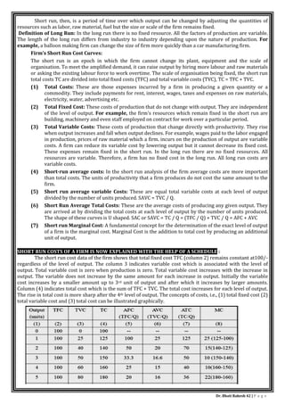 Dr. Bhati Rakesh 42 | P a g e
Short run, then, is a period of time over which output can be changed by adjusting the quantities of
resources such as labor, raw material, fuel but the size or scale of the firm remains fixed.
Definition of Long Run: In the long run there is no fixed resource. All the factors of production are variable.
The length of the long run differs from industry to industry depending upon the nature of production. For
example, a balloon making firm can change the size of firm more quickly than a car manufacturing firm.
Firm’s Short Run Cost Curves:
The short run is an epoch in which the firm cannot change its plant, equipment and the scale of
organisation. To meet the amplified demand, it can raise output by hiring more labour and raw materials
or asking the existing labour force to work overtime. The scale of organisation being fixed, the short run
total costs TC are divided into total fixed costs (TFC) and total variable costs (TVC), TC = TFC + TVC.
(1) Total Costs: These are those expenses incurred by a firm in producing a given quantity or a
commodity. They include payments for rent, interest, wages, taxes and expenses on raw materials,
electricity, water, advertising etc.
(2) Total Fixed Cost: These costs of production that do not change with output. They are independent
of the level of output. For example, the firm's resources which remain fixed in the short run are
building, machinery and even staff employed on contract for work over a particular period.
(3) Total Variable Costs: These costs of production that change directly with productivity. They rise
when output increases and fall when output declines. For example, wages paid to the labor engaged
in production, prices of raw material which a firm. incurs on the production of output are variable
costs. A firm can reduce its variable cost by lowering output but it cannot decrease its fixed cost.
These expenses remain fixed in the short run. In the long run there are no fixed resources. All
resources are variable. Therefore, a firm has no fixed cost in the long run. All long run costs are
variable costs.
(4) Short-run average costs: In the short run analysis of the firm average costs are more important
than total costs. The units of productivity that a firm produces do not cost the same amount to the
firm.
(5) Short run average variable Costs: These are equal total variable costs at each level of output
divided by the number of units produced. SAVC = TVC / Q.
(6) Short Run Average Total Costs: These are the average costs of producing any given output. They
are arrived at by dividing the total costs at each level of output by the number of units produced.
The shape of these curves is U shaped. SAC or SAVC = TC / Q = (TFC / Q) + TVC / Q = AFC + AVC
(7) Short run Marginal Cost: A fundamental concept for the determination of the exact level of output
of a firm is the marginal cost. Marginal Cost is the addition to total cost by producing an additional
unit of output.
SHORT RUN COSTS OF A FIRM IS NOW EXPLAINED WITH THE HELP OF A SCHEDULE :
The short run cost data of the firm shows that total fixed cost TFC (column 2) remains constant at100/-
regardless of the level of output. The column 3 indicates variable cost which is associated with the level of
output. Total variable cost is zero when production is zero. Total variable cost increases with the increase in
output. The variable does not increase by the same amount for each increase in output. Initially the variable
cost increases by a smaller amount up to 3rd unit of output and after which it increases by larger amounts.
Column (4) indicates total cost which is the sum of TFC + TVC. The total cost increases for each level of output.
The rise in total cost is more sharp after the 4th level of output. The concepts of costs, i.e., (1) total fixed cost (2)
total variable cost and (3) total cost can be illustrated graphically.
 