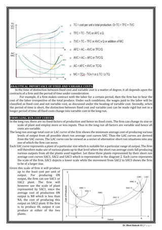 Dr. Bhati Rakesh 43 | P a g e
ANALYTICAL IMPORTANCE OF FIXED AND VARIABLE COSTS:
In the time of distinction between fixed cost and variable cost is a matter of degree, it all depends upon the
contracts of a firm and the period of time under consideration.
For example, if a firm makes contract with the labor for a certain period, then the firm has to bear the
cost of the labor irrespective of the total produce. Under such conditions, the wages paid to the labor will be
classified as fixed cost and not variable cost, as discussed under the heading of variable cost. Secondly, when
the period of time is short, the distinction between fixed cost and variable cost can be made rigid but not in a
longer period of time all fixed costs change into variable cost in the long run.
FIRMS LONG RUN COST CURVES:
In the long run, there are no fixed factors of production and hence no fixed costs. The firm can change its size or
scale of plant and employ more or less inputs. Thus in the long run all factors are variable and hence all
costs are variable.
The long run average total cost or LAC curve of the firm shows the minimum average cost of producing various
levels of output from all possible short run average cost curves SAC. Thus the LAC curves are derived
from the SAC curves. The LAC curve can be viewed as a series of alternative short run situations into any
one of which the firm can move.
Each SAC curve represents a plant of a particular size which is suitable for a particular range of output. The firm
will therefore make use of various plants up to that level where the short run average costs fall producing
various outputs from all the plants used together. Let these three plants represented by their short run
average cost curves SAC1, SAC2 and SAC3 which is represented in the diagram 2. Each curve represents
the scale of the firm. SAC1 depicts a lower scale while the movement from SAC2 to SAC3 shows the firm
to be of a larger size.
Given this scale of firm it will produce
up to the least cost per unit of
output. For producing ON
output, the firm can use SAC1 or
SAC2 plant. The firm will
however use the scale of plant
represented by SAC1, since the
average cost of production ON
output is NB which is less than
NA, the cost of producing this
output on SAC2 plant. If the firm
is to produce OL output it can
produce at either of the two
plants.
 
