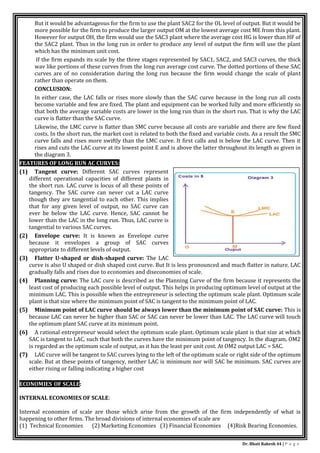 Dr. Bhati Rakesh 44 | P a g e
But it would be advantageous for the firm to use the plant SAC2 for the OL level of output. But it would be
more possible for the firm to produce the larger output OM at the lowest average cost ME from this plant.
However for output OH, the firm would use the SAC3 plant where the average cost HG is lower than HF of
the SAC2 plant. Thus in the long run in order to produce any level of output the firm will use the plant
which has the minimum unit cost.
If the firm expands its scale by the three stages represented by SAC1, SAC2, and SAC3 curves, the thick
wav like portions of these curves from the long run average cost curve. The dotted portions of these SAC
curves are of no consideration during the long run because the firm would change the scale of plant
rather than operate on them.
CONCLUSION:
In either case, the LAC falls or rises more slowly than the SAC curve because in the long run all costs
become variable and few are fixed. The plant and equipment can be worked fully and more efficiently so
that both the average variable costs are lower in the long run than in the short run. That is why the LAC
curve is flatter than the SAC curve.
Likewise, the LMC curve is flatter than SMC curve because all costs are variable and there are few fixed
costs. In the short run, the market cost is related to both the fixed and variable costs. As a result the SMC
curve falls and rises more swiftly than the LMC curve. It first calls and is below the LAC curve. Then it
rises and cuts the LAC curve at its lowest point E and is above the latter throughout its length as given in
the diagram 3.
FEATURES OF LONG RUN AC CURVES:
(1) Tangent curve: Different SAC curves represent
different operational capacities of different plants in
the short run. LAC curve is locus of all these points of
tangency. The SAC curve can never cut a LAC curve
though they are tangential to each other. This implies
that for any given level of output, no SAC curve can
ever be below the LAC curve. Hence, SAC cannot be
lower than the LAC in the long run. Thus, LAC curve is
tangential to various SAC curves.
(2) Envelope curve: It is known as Envelope curve
because it envelopes a group of SAC curves
appropriate to different levels of output.
(3) Flatter U-shaped or dish-shaped curve: The LAC
curve is also U shaped or dish shaped cost curve. But It is less pronounced and much flatter in nature. LAC
gradually falls and rises due to economies and diseconomies of scale.
(4) Planning curve: The LAC cure is described as the Planning Curve of the firm because it represents the
least cost of producing each possible level of output. This helps in producing optimum level of output at the
minimum LAC. This is possible when the entrepreneur is selecting the optimum scale plant. Optimum scale
plant is that size where the minimum point of SAC is tangent to the minimum point of LAC.
(5) Minimum point of LAC curve should be always lower than the minimum point of SAC curve: This is
because LAC can never be higher than SAC or SAC can never be lower than LAC. The LAC curve will touch
the optimum plant SAC curve at its minimum point.
(6) A rational entrepreneur would select the optimum scale plant. Optimum scale plant is that size at which
SAC is tangent to LAC, such that both the curves have the minimum point of tangency. In the diagram, OM2
is regarded as the optimum scale of output, as it has the least per unit cost. At OM2 output LAC = SAC.
(7) LAC curve will be tangent to SAC curves lying to the left of the optimum scale or right side of the optimum
scale. But at these points of tangency, neither LAC is minimum nor will SAC be minimum. SAC curves are
either rising or falling indicating a higher cost
ECONOMIES OF SCALE:
INTERNAL ECONOMIES OF SCALE:
Internal economies of scale are those which arise from the growth of the firm independently of what is
happening to other firms. The broad divisions of internal economies of scale are
(1) Technical Economies (2) Marketing Economies (3) Financial Economies (4)Risk Bearing Economies.
 