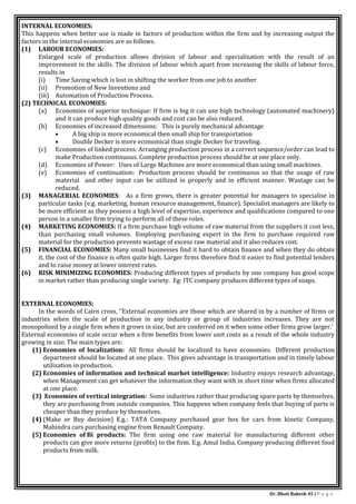 Dr. Bhati Rakesh 45 | P a g e
INTERNAL ECONOMIES:
This happens when better use is made in factors of production within the firm and by increasing output the
factors in the internal economies are as follows.
(1) LABOUR ECONOMIES:
Enlarged scale of production allows division of labour and specialization with the result of an
improvement in the skills. The division of labour which apart from increasing the skills of labour force,
results in
(i) Time Saving which is lost in shifting the worker from one job to another
(ii) Promotion of New Inventions and
(iii) Automation of Production Process.
(2) TECHNICAL ECONOMIES:
(a) Economies of superior technique: If firm is big it can use high technology (automated machinery)
and it can produce high quality goods and cost can be also reduced.
(b) Economies of increased dimensions: This is purely mechanical advantage
 A big ship is more economical then small ship for transportation
 Double Decker is more economical than single Decker for traveling.
(c) Economies of linked process: Arranging production process in a correct sequence/order can lead to
make Production continuous. Complete production process should be at one place only.
(d) Economies of Power: Uses of Large Machines are more economical than using small machines.
(e) Economies of continuation: Production process should be continuous so that the usage of raw
material and other input can be utilized in properly and in efficient manner. Wastage can be
reduced.
(3) MANAGERIAL ECONOMIES: As a firm grows, there is greater potential for managers to specialise in
particular tasks (e.g. marketing, human resource management, finance). Specialist managers are likely to
be more efficient as they possess a high level of expertise, experience and qualifications compared to one
person in a smaller firm trying to perform all of these roles.
(4) MARKETING ECONOMIES: If a firm purchase high volume of raw material from the suppliers it cost less,
than purchasing small volumes. Employing purchasing expert in the firm to purchase required raw
material for the production prevents wastage of excess raw material and it also reduces cost.
(5) FINANCIAL ECONOMIES: Many small businesses find it hard to obtain finance and when they do obtain
it, the cost of the finance is often quite high. Larger firms therefore find it easier to find potential lenders
and to raise money at lower interest rates.
(6) RISK MINIMIZING ECONOMIES: Producing different types of products by one company has good scope
in market rather than producing single variety. Eg: ITC company produces different types of soaps.
EXTERNAL ECONOMIES:
In the words of Cairn cross, "External economies are those which are shared in by a number of firms or
industries when the scale of production in any industry or group of industries increases. They are not
monopolised by a single firm when it grows in size, but are conferred on it when some other firms grow larger.'
External economies of scale occur when a firm benefits from lower unit costs as a result of the whole industry
growing in size. The main types are:
(1) Economies of localization: All firms should be localized to have economies. Different production
department should be located at one place. This gives advantage in transportation and in timely labour
utilization in production.
(2) Economies of information and technical market intelligence: Industry enjoys research advantage,
when Management can get whatever the information they want with in short time when firms allocated
at one place.
(3) Economies of vertical integration: Some industries rather than producing spare parts by themselves,
they are purchasing from outside companies. This happens when company feels that buying of parts is
cheaper than they produce by themselves.
(4) (Make or Buy decision) E.g.: TATA Company purchased gear box for cars from kinetic Company,
Mahindra cars purchasing engine from Renault Company.
(5) Economies of Bi products: The firm using one raw material for manufacturing different other
products can give more returns (profits) to the firm. E.g. Amul India, Company producing different food
products from milk.
 