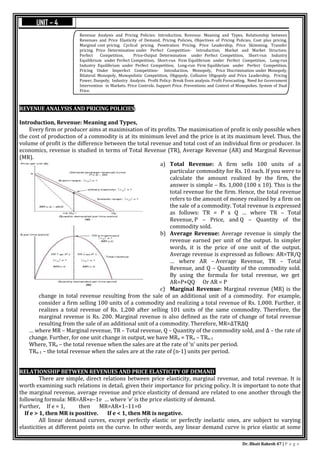 Dr. Bhati Rakesh 47 | P a g e
REVENUE ANALYSIS AND PRICING POLICIES:
Introduction, Revenue: Meaning and Types,
Every firm or producer aims at maximisation of its profits. The maximisation of profit is only possible when
the cost of production of a commodity is at its minimum level and the price is at its maximum level. Thus, the
volume of profit is the difference between the total revenue and total cost of an individual firm or producer. In
economics, revenue is studied in terms of Total Revenue (TR), Average Revenue (AR) and Marginal Revenue
(MR).
a) Total Revenue: A firm sells 100 units of a
particular commodity for Rs. 10 each. If you were to
calculate the amount realized by the firm, the
answer is simple – Rs. 1,000 (100 x 10). This is the
total revenue for the firm. Hence, the total revenue
refers to the amount of money realized by a firm on
the sale of a commodity. Total revenue is expressed
as follows: TR = P x Q … where TR – Total
Revenue, P – Price, and Q – Quantity of the
commodity sold.
b) Average Revenue: Average revenue is simply the
revenue earned per unit of the output. In simpler
words, it is the price of one unit of the output.
Average revenue is expressed as follows: AR=TR/Q
… where AR – Average Revenue, TR – Total
Revenue, and Q – Quantity of the commodity sold.
By using the formula for total revenue, we get
AR=P×QQ Or AR = P
c) Marginal Revenue: Marginal revenue (MR) is the
change in total revenue resulting from the sale of an additional unit of a commodity. For example,
consider a firm selling 100 units of a commodity and realizing a total revenue of Rs. 1,000. Further, it
realizes a total revenue of Rs. 1,200 after selling 101 units of the same commodity. Therefore, the
marginal revenue is Rs. 200. Marginal revenue is also defined as the rate of change of total revenue
resulting from the sale of an additional unit of a commodity. Therefore, MR=ΔTRΔQ
… where MR – Marginal revenue, TR – Total revenue, Q – Quantity of the commodity sold, and Δ – the rate of
change. Further, for one unit change in output, we have MRn = TRn – TRn-1
Where, TRn – the total revenue when the sales are at the rate of ‘n’ units per period.
TRn-1 – the total revenue when the sales are at the rate of (n-1) units per period.
RELATIONSHIP BETWEEN REVENUES AND PRICE ELASTICITY OF DEMAND
There are simple, direct relations between price elasticity, marginal revenue, and total revenue. It is
worth examining such relations in detail, given their importance for pricing policy. It is important to note that
the marginal revenue, average revenue and price elasticity of demand are related to one another through the
following formula: MR=AR×e–1e … where ‘e’ is the price elasticity of demand.
Further, If e = 1, then MR=AR×1–11=0
If e > 1, then MR is positive. If e < 1, then MR is negative.
All linear demand curves, except perfectly elastic or perfectly inelastic ones, are subject to varying
elasticities at different points on the curve. In other words, any linear demand curve is price elastic at some
Revenue Analysis and Pricing Policies: Introduction, Revenue: Meaning and Types, Relationship between
Revenues and Price Elasticity of Demand, Pricing Policies, Objectives of Pricing Policies, Cost plus pricing.
Marginal cost pricing. Cyclical pricing. Penetration Pricing. Price Leadership, Price Skimming. Transfer
pricing. Price Determination under Perfect Competition- Introduction, Market and Market Structure,
Perfect Competition, Price-Output Determination under Perfect Competition, Short-run Industry
Equilibrium under Perfect Competition, Short-run Firm Equilibrium under Perfect Competition, Long-run
Industry Equilibrium under Perfect Competition, Long-run Firm Equilibrium under Perfect Competition.
Pricing Under Imperfect Competition- Introduction, Monopoly, Price Discrimination under Monopoly,
Bilateral Monopoly, Monopolistic Competition, Oligopoly, Collusive Oligopoly and Price Leadership, Pricing
Power, Duopoly, Industry Analysis. Profit Policy: Break Even analysis. Profit Forecasting. Need for Government
Intervention in Markets. Price Controls. Support Price. Preventions and Control of Monopolies. System of Dual
Price.
UNIT – 4
 