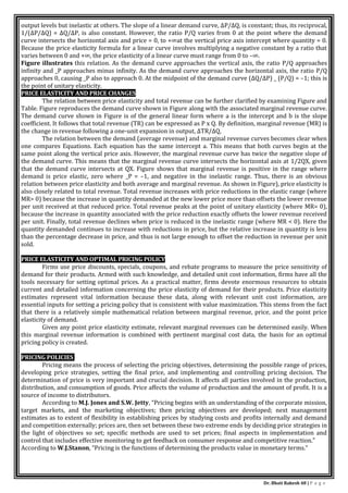 Dr. Bhati Rakesh 48 | P a g e
output levels but inelastic at others. The slope of a linear demand curve, ΔP/ΔQ, is constant; thus, its reciprocal,
1/(ΔP/ΔQ) = ΔQ/ΔP, is also constant. However, the ratio P/Q varies from 0 at the point where the demand
curve intersects the horizontal axis and price = 0, to +∞at the vertical price axis intercept where quantity = 0.
Because the price elasticity formula for a linear curve involves multiplying a negative constant by a ratio that
varies between 0 and +∞, the price elasticity of a linear curve must range from 0 to –∞.
Figure illustrates this relation. As the demand curve approaches the vertical axis, the ratio P/Q approaches
infinity and _P approaches minus infinity. As the demand curve approaches the horizontal axis, the ratio P/Q
approaches 0, causing _P also to approach 0. At the midpoint of the demand curve (ΔQ/ΔP) _ (P/Q) = –1; this is
the point of unitary elasticity.
PRICE ELASTICITY AND PRICE CHANGES
The relation between price elasticity and total revenue can be further clarified by examining Figure and
Table. Figure reproduces the demand curve shown in Figure along with the associated marginal revenue curve.
The demand curve shown in Figure is of the general linear form where a is the intercept and b is the slope
coefficient. It follows that total revenue (TR) can be expressed as P x Q. By definition, marginal revenue (MR) is
the change in revenue following a one-unit expansion in output, ΔTR/ΔQ,
The relation between the demand (average revenue) and marginal revenue curves becomes clear when
one compares Equations. Each equation has the same intercept a. This means that both curves begin at the
same point along the vertical price axis. However, the marginal revenue curve has twice the negative slope of
the demand curve. This means that the marginal revenue curve intersects the horizontal axis at 1/2QX, given
that the demand curve intersects at QX. Figure shows that marginal revenue is positive in the range where
demand is price elastic, zero where _P = –1, and negative in the inelastic range. Thus, there is an obvious
relation between price elasticity and both average and marginal revenue. As shown in Figure), price elasticity is
also closely related to total revenue. Total revenue increases with price reductions in the elastic range (where
MR> 0) because the increase in quantity demanded at the new lower price more than offsets the lower revenue
per unit received at that reduced price. Total revenue peaks at the point of unitary elasticity (where MR= 0),
because the increase in quantity associated with the price reduction exactly offsets the lower revenue received
per unit. Finally, total revenue declines when price is reduced in the inelastic range (where MR < 0). Here the
quantity demanded continues to increase with reductions in price, but the relative increase in quantity is less
than the percentage decrease in price, and thus is not large enough to offset the reduction in revenue per unit
sold.
PRICE ELASTICITY AND OPTIMAL PRICING POLICY
Firms use price discounts, specials, coupons, and rebate programs to measure the price sensitivity of
demand for their products. Armed with such knowledge, and detailed unit cost information, firms have all the
tools necessary for setting optimal prices. As a practical matter, firms devote enormous resources to obtain
current and detailed information concerning the price elasticity of demand for their products. Price elasticity
estimates represent vital information because these data, along with relevant unit cost information, are
essential inputs for setting a pricing policy that is consistent with value maximization. This stems from the fact
that there is a relatively simple mathematical relation between marginal revenue, price, and the point price
elasticity of demand.
Given any point price elasticity estimate, relevant marginal revenues can be determined easily. When
this marginal revenue information is combined with pertinent marginal cost data, the basis for an optimal
pricing policy is created.
PRICING POLICIES
Pricing means the process of selecting the pricing objectives, determining the possible range of prices,
developing price strategies, setting the final price, and implementing and controlling pricing decision. The
determination of price is very important and crucial decision. It affects all parties involved in the production,
distribution, and consumption of goods. Price affects the volume of production and the amount of profit. It is a
source of income to distributors.
According to M.J. Jones and S.W. Jetty, “Pricing begins with an understanding of the corporate mission,
target markets, and the marketing objectives; then pricing objectives are developed; next management
estimates as to extent of flexibility in establishing prices by studying costs and profits internally and demand
and competition externally; prices are, then set between these two extreme ends by deciding price strategies in
the light of objectives so set; specific methods are used to set prices; final aspects in implementation and
control that includes effective monitoring to get feedback on consumer response and competitive reaction.”
According to W.J.Stanon, “Pricing is the functions of determining the products value in monetary terms.”
 