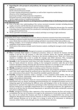 Dr. Bhati Rakesh 5 | P a g e
 Regarding the sales prospects and problems, the manager will be required to collect and analyse
data on:
(a) general market trends;
(b) the industrial business trends;
(c) major existing and potential competitors, as well as their respective market shares;
(d) prices of the competing products;
(e) pricing strategies of the prospective competitors;
(f) market structure and the degree of competition; and,
(g) the supply position of complementary goods.
The application of economic theories in solving business problems helps in facilitating decision-making
in the following ways:
 First, it can give clear understanding of the various necessary economic concepts, including demand,
supply, cost, price, and the like that are used in business analysis.
 Second, it can help in ascertaining the relevant variables and specifying the relevant data. For example,
in deciding what variables need to be considered in estimating the demand for two different sources of
energy, petrol and electricity.
 Third, it provides consistency to business analysis and helps in arriving at right conclusions.
IMPORTANCE OF MANAGERIAL ECONOMICS
In a nutshell, three major contributions of economic theory to business economics have been enumerated:
1. Building of analytical models that help to recognize the structure of managerial problems, eliminate the
minor details that can obstruct decision making, and help to concentrate on the main problem area.
2. Making available a set of analytical methods for business analyses thereby, enhancing the analytical
capabilities of the business analyst.
3. Clarification of the various concepts used in business analysis, enabling the managers avoids conceptual
pitfalls.
USES OF MANAGERIAL ECONOMICS : Managerial economics accomplishes several objectives.
 First, it presents those aspects of traditional economics, which are relevant for business decision
making it real life. For the purpose, it calls from economic theory the concepts, principles and
techniques of analysis which have a bearing on the decision making process. These are, if necessary,
adapted or modified with a view to enable the manager take better decisions. Thus, managerial
economics accomplishes the objective of building suitable tool kit from traditional economics.
 Secondly, it also incorporates useful ideas from other disciplines such a psychology, sociology, etc., if
they are found relevant for decision making. In fact managerial economics takes the aid of other
academic disciplines having a bearing upon the business decisions of a manager in view of the carious
explicit and implicit constraints subject to which resource allocation is to be optimized.
 Thirdly, managerial economics helps in reaching a variety of business decisions.
 What products and services should be produced? What inputs and production techniques should be
used? How much output should be produced and at what prices it should be sold? What are the best
sizes and locations of new plants? How should the available capital be allocated?
 Fourthly, managerial economics makes a manager a more competent model builder. Thus he can
capture the essential relationships which characterize a situation while leaving out the cluttering
details and peripheral relationships.
 Fifthly, at the level of the firm, where for various functional areas functional specialists or functional
departments exist, e.g., finance, marketing, personal production, etc., managerial economics serves as an
integrating agent by coordinating the different areas and bringing to bear on the decisions of each
department or specialist the implications pertaining to other functional areas. It thus enables business
decision making not in watertight compartments but in an integrated perspective, the significance of
which lies in the fact that the functional departments or specialists often enjoy considerable autonomy
and achieve conflicting coals.
 Finally, managerial economics takes cognizance of the interaction between the firm and society and
accomplishes the key role of business as an agent in the attainment of social and economic welfare. It
has come to be realized that business part from its obligations to shareholders has certain social
obligations. Managerial economics focuses attention on these social obligations as constraints subject to
which business decisions are to be taken. In so doing, it serves as an instrument in rehiring the
economic welfare of the society through socially oriented business decisions.
 