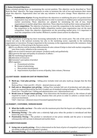 Dr. Bhati Rakesh 50 | P a g e
3. Status Oriented Objectives
Status oriented pricing focus on maintaining the current position. This objective can be described as “Don’t
Rock the Boat” objective. The large companies in order to minimize the risk of loss and maintain their status
adopt this objective. Organization does not take any initiative in the price change. These objectives are as
follows:
 Stabilization of price: Pricing should have the objectives in stabilizing the price of a product.Some
organization may set their pricing objective in order to maintain or stabilize price and prevent from
market uncertainty. These objectives are adopted for minimizing the risk of loss. Small
organizations in market adopt these objectives. These objectives build up their status and goodwill.
 Meet competition: The objective of pricing is to meet the competition in the market. Now there is
big competition in the market.In highly competitive market some organization may set the meet
competition. Under this objective organization set the prevailing market price. It is important to
meet the competition in the market. Without it, market cannot achieve its objectives.
IMPORTANCE OF PRICING
The importance of pricing has been increasing substantially in the recent years. The role of the price is
crucial not only in the national economy but also in the marketing sector, especially to the marketing
organization or executives. Pricing is important to the economy, to the organization and to the customers. Some
of the importance’s of the pricing in the business can be :
(1) It is an effective tool for product differentiation & sales volume It helps to deal with market competition,
inter-firm rivalry, inflation in the economy etc.
(2) It acts as a tool to measure and compare products easily and qualitatively.
(3) It governs the type and quality of customers. It affects –
(4) The marketing programme
(5) Alteration of resources
(6) Consumer’s perception of product
(7) It regulates –
a. Promotional activities
b. Extent of advertising
c. New product development
d. Improvement of product in terms of Quality, Sales volume / Revenue
(1) COST BASED – BASED ON COST OF PRODUCTION
 Mark-up / Cost plus pricing – Selling price includes total cost plus mark-up /margin that the firm
desires.
Mark up Price = Unit cost (VC + FC)/(1 – desired return on sale)
 Full cost or Absorption cost pricing – Selling Price includes full cost of production and sales plus a
mark-up required (desired) by the firm. It makes use of standard costing techniques. The cost includes –
Fixed Cost + Variable Cost + Selling and administrative cost + Advertisement cost
 Break even or Target return pricing – Firm determines the breakeven point i.e. the volume of sales
required to reach a no profit, no loss situation then sets prices in order to achieve a certain level of
return on investment.
T.R.P = Unit Cost + (Desired return X Invested Capital)/Unit Sales
(2) MARKET / CUSTOMER / DEMAND BASED
 What the traffic can bear – The seller sets the maximum price that the buyers are willing to pay under
given circumstances.
 Skimming Pricing – The seller sets a relatively high price when the product is introduced and then
lowers the price over time.
 Penetration Pricing – The product is introduced at low prices initially and the price is increased
subsequently with increase in demand and market share.
(3) COMPETITION BASED
 Going rate or parity pricing – Price is determined on the basis of price of competitor’s product price is
set similar to the price of competitor’s product.
 Discount Pricing – Price of the product is set below the price of competitor’s product.
 