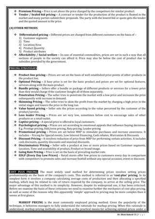 Dr. Bhati Rakesh 51 | P a g e
 Premium Pricing – Price is set above the price charged by the competitors for similar product.
 Tender / Sealed bid pricing – A contract or tender for the production of the product is floated in the
market and many parties submit their proposals. The party with the lowest bid or quote gets the tender
and the quoted amount is the price.
(4) OTHER METHODS
 Differentiated pricing – Different prices are charged from different customers on the basis of –
1] Customer segments
2] Time
3] Location/Area
4] Product Quantity
5] Product attributes
 Affordability / Social welfare – In case of essential commodities, prices are set in such a way that all
sections of people in the society can afford it. Price may also be below the cost of product due to
subsidies provided by the government.
PRICING STRATEGIES
 Product line pricing – Prices are set on the basis of well established price points of other products in
the product line.
 Optional Pricing – A base price is set for the basic product and prices are set for optional features,
services along with the main product.
 Bundle pricing – Sellers offer a bundle or package of different products or services for a lower price
than they would charge if the customer bought all of them separately.
 Penetration Pricing – The seller tries to penetrate the market with a low price and increases the price
subsequently with increase in demand.
 Skimming Pricing – The seller tries to skim the profit from the market by charging a high price in the
initial stages and lowers the price in the long run.
 Value based pricing – Seller sets the prices according to the value perceived by the customer of the
product/service.
 Loss leader Pricing – Prices are set very low, sometimes below cost to encourage sales of other
products or a retail outlet.
 Captive pricing – A special price is offered to loyal customers.
 Psychological pricing – Prices are set according to emotional appeals that influence buying decisions.
E.g. Prestige pricing, Odd/even pricing, Bata pricing, Leader pricing
 Promotional pricing – Prices are set below MRP to stimulate purchases and increase awareness. It
includes – Pricing for Special events, Low Interest Financing, Cash rebates, Warranties & Discounts
 Discount Pricing – It involves reduction of price from MRP for performing certain activities. It includes
cash discounts, quantity discounts and seasonal discounts.
 Discriminatory Pricing – Seller sells a product at two or more prices based on Customer segments,
Location, Time and availability of product, Product or brand image.
 Going Rate Pricing – Price is set on the basis of prevailing market rate.
 EDLP (Every Day Low Prices) – Retail stores offer low prices to customers every day in comparison
with competitors to promote sales and increase footfall without any special occasion, event or discount.
COST PLUS PRICING: The most widely used method for determining prices involves setting prices
predominantly on the basis of the company’s costs. This method is referred to as ‘cost-plus’ pricing. In its
simplest form it involves a company calculating average costs of production and then allocating a specified
markup, which may be related to rate of return required by the company, to arrive at the selling price. The
major advantage of this method is its simplicity. However, despite its widespread use, it has been criticized.
Before we examine the basis of these criticisms we need to examine further the mechanics of cost-plus pricing,
as well as some of the reasons why this apparently ‘simple’ approach to pricing may be more complex than it
seems at first glance.
MARKUP PRICING is the most commonly employed pricing method. Given the popularity of the
technique, it behooves managers to fully understand the rationale for markup pricing. When this rationale is
understood, markup pricing methods can be seen as the practical means for achieving optimal prices under a
 