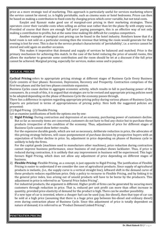 Dr. Bhati Rakesh 53 | P a g e
price as a more strategic tool of marketing. This approach is particularly useful for services marketing where
the service cannot be stored, i.e. is highly perishable, such as cinema seats or hotel bedrooms. Prices can then
be based on making a contribution to fixed costs by charging prices which cover variable, but not total costs.
EasyJet and Ryanair make good use of marginal-cost pricing in their marketing strategies. These
operators cover their variable costs when selling an airline seat rather than let the plane fly with empty seats.
Provided of course that there are enough ‘full price’ paying passengers, this is an effective way of not only
making a contribution to profits, but at the same time making life difficult for costplus competitors.
Another example of marginal cost pricing can be found in the hotel industry. Hoteliers know that if a
hotel room is not sold on a particular evening then the revenue that letting the room would generate for that
evening is lost for ever. This is due to the service product characteristic of ‘perishability’, i.e. a service cannot be
stored and sold again on another occasion.
This makes it imperative that demand and supply of services be balanced and matched. Price is the
primary mechanism for achieving this match. In the case of the hotel reducing the price of unsold rooms, this
allows the marketer to generate some contribution and the room should be let at a discount if the full price
cannot be achieved. Marginal pricing, especially for services, makes sense and is popular.
CYCLICAL PRICING
Cyclical Pricing refers to appropriate pricing strategy at different stages of Business Cycle Every Business
Cycle consists of four phases: Recession, Depression, Recovery and Prosperity. Contraction comprises of the
first two phases and the last two phases constitute expansion.
Business Cycles cause decline in aggregate economic activity, which results in fall in purchasing power of the
consumers. As a result of this, it is argued that strategies are to be revised and appropriate pricing policies need
to be adopted depending on the phase of Business Cycle the economy passes through.
There lies a difference in opinion regarding appropriate pricing policy during various phases of Business Cycle.
Experts are polarized in terms of appropriateness of pricing policy. Here both the suggested policies are
presented:
(1) Rigid Pricing (2) Flexible Pricing
Let us examine justifications of both the options one by one:
1] Rigid Pricing: During contraction and depression of an economy, purchasing power of customers decline.
But so far as necessity items are concerned, customers do not have to find any choice but to purchase these
products irrespective of the condition of the economy. Thus, adjustment of price for different stages of
Business Cycle cannot show better results.
For the expensive durable goods, which are not so necessary, deliberate reduction in price, the advocates of
this pricing strategy believes, will cause postponement of purchase decision by prospective buyers with an
expectation of further decline in price. So, adjustment in price depending on phases of Business cycle in
unlikely to help the firms.
For the capital goods (machines used to manufacture other machines), price reduction during contraction
cannot improve business performance, since business of end product shows lackluster. Thus, if price is
reduced during contraction, it is unlikely that any improvement in business will be experienced. This logic
favours Rigid Pricing, which does not allow any adjustment of price depending on different stages of
business.
2] Flexible Pricing: Flexible Pricing, as a concept, is just opposite to Rigid Pricing. The justification of Flexible
Pricing is easier to understand if we consider the case of agricultural products. Since supply of agricultural
products is inelastic, (i.e., the supply curve is a vertical straight line), leftward shift in the demand curve of
these products reduces equilibrium price. Only a policy to recourse to Flexible Pricing, and by linking it to
the general price index, loss arising out of unsold products will have to be borne by the producers. This
adjustment in price is referred to as “General Price Index Pricing”.
For industrial products, the argument is different. Higher profit of firms can be generated by securing more
customers through reduction in price. That is, reduced per unit profit can more than offset increase in
quantity, provided price elasticity of demand for the product is high. There can be another possibility.
If a new type of car is invented, where a cheaper fuel can be used (say, bio-diesel), then that type of car can
be sold at a high price (assuming that there is a huge price gap between bio-diesel and ordinary diesel)
even during contraction phase of Business Cycle. Since this adjustment of price is totally dependent on
nature of demand, it is referred to as “Product Demand Linked Pricing”.
PENETRATION PRICING
 