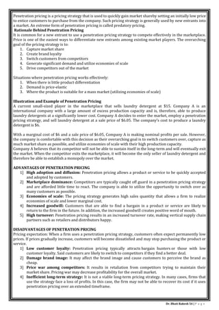 Dr. Bhati Rakesh 54 | P a g e
Penetration pricing is a pricing strategy that is used to quickly gain market shareby setting an initially low price
to entice customers to purchase from the company. Such pricing strategy is generally used by new entrants into
a market. An extreme form of penetration pricing is called predatory pricing.
Rationale Behind Penetration Pricing
It is common for a new entrant to use a penetration pricing strategy to compete effectively in the marketplace.
Price is one of the easiest ways to differentiate new entrants among existing market players. The overarching
goal of the pricing strategy is to:
1. Capture market share
2. Create brand loyalty
3. Switch customers from competitors
4. Generate significant demand and utilize economies of scale
5. Drive competitors out of the market
Situations where penetration pricing works effectively:
1. When there is little product differentiation
2. Demand is price-elastic
3. Where the product is suitable for a mass market (utilizing economies of scale)
Illustration and Example of Penetration Pricing
A current small-sized player in the marketplace that sells laundry detergent at $15. Company A is an
international company with a large amount of excess production capacity and is, therefore, able to produce
laundry detergents at a significantly lower cost. Company A decides to enter the market, employ a penetration
pricing strategy, and sell laundry detergent at a sale price of $6.05. The company’s cost to produce a laundry
detergent is $6.
With a marginal cost of $6 and a sale price of $6.05, Company A is making nominal profits per sale. However,
the company is comfortable with this decision as their overarching goal is to switch customers over, capture as
much market share as possible, and utilize economies of scale with their high production capacity.
Company A believes that its competitor will not be able to sustain itself in the long-term and will eventually exit
the market. When the competitor exits the marketplace, it will become the only seller of laundry detergent and
therefore be able to establish a monopoly over the market.
ADVANTAGES OF PENETRATION PRICING
1] High adoption and diffusion: Penetration pricing allows a product or service to be quickly accepted
and adopted by customers.
2] Marketplace dominance: Competitors are typically caught off guard in a penetration pricing strategy
and are afforded little time to react. The company is able to utilize the opportunity to switch over as
many customers as possible.
3] Economies of scale: The pricing strategy generates high sales quantity that allows a firm to realize
economies of scale and lower marginal cost.
4] Increased goodwill: Customers that are able to find a bargain in a product or service are likely to
return to the firm in the future. In addition, the increased goodwill creates positive word of mouth.
5] High turnover: Penetration pricing results in an increased turnover rate, making vertical supply chain
partners such as retailers and distributors happy.
DISADVANTAGES OF PENETRATION PRICING
Pricing expectation: When a firm uses a penetration pricing strategy, customers often expect permanently low
prices. If prices gradually increase, customers will become dissatisfied and may stop purchasing the product or
service.
1] Low customer loyalty: Penetration pricing typically attracts bargain hunters or those with low
customer loyalty. Said customers are likely to switch to competitors if they find a better deal.
2] Damage brand image: It may affect the brand image and cause customers to perceive the brand as
cheap.
3] Price war among competitors: It results in retaliation from competitors trying to maintain their
market share. Pricing war may decrease profitability for the overall market.
4] Inefficient long-term strategy: It is not a viable long-term pricing strategy. In many cases, firms that
use the strategy face a loss of profits. In this case, the firm may not be able to recover its cost if it uses
penetration pricing over an extended timeframe.
 