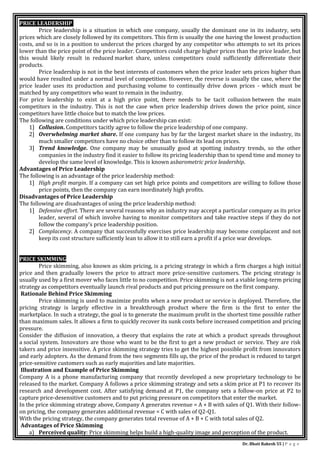 Dr. Bhati Rakesh 55 | P a g e
PRICE LEADERSHIP
Price leadership is a situation in which one company, usually the dominant one in its industry, sets
prices which are closely followed by its competitors. This firm is usually the one having the lowest production
costs, and so is in a position to undercut the prices charged by any competitor who attempts to set its prices
lower than the price point of the price leader. Competitors could charge higher prices than the price leader, but
this would likely result in reduced market share, unless competitors could sufficiently differentiate their
products.
Price leadership is not in the best interests of customers when the price leader sets prices higher than
would have resulted under a normal level of competition. However, the reverse is usually the case, where the
price leader uses its production and purchasing volume to continually drive down prices - which must be
matched by any competitors who want to remain in the industry.
For price leadership to exist at a high price point, there needs to be tacit collusion between the main
competitors in the industry. This is not the case when price leadership drives down the price point, since
competitors have little choice but to match the low prices.
The following are conditions under which price leadership can exist:
1] Collusion. Competitors tacitly agree to follow the price leadership of one company.
2] Overwhelming market share. If one company has by far the largest market share in the industry, its
much smaller competitors have no choice other than to follow its lead on prices.
3] Trend knowledge. One company may be unusually good at spotting industry trends, so the other
companies in the industry find it easier to follow its pricing leadership than to spend time and money to
develop the same level of knowledge. This is known asbarometric price leadership.
Advantages of Price Leadership
The following is an advantage of the price leadership method:
1] High profit margin. If a company can set high price points and competitors are willing to follow those
price points, then the company can earn inordinately high profits.
Disadvantages of Price Leadership
The following are disadvantages of using the price leadership method:
1] Defensive effort. There are several reasons why an industry may accept a particular company as its price
leader, several of which involve having to monitor competitors and take reactive steps if they do not
follow the company's price leadership position.
2] Complacency. A company that successfully exercises price leadership may become complacent and not
keep its cost structure sufficiently lean to allow it to still earn a profit if a price war develops.
PRICE SKIMMING
Price skimming, also known as skim pricing, is a pricing strategy in which a firm charges a high initial
price and then gradually lowers the price to attract more price-sensitive customers. The pricing strategy is
usually used by a first mover who faces little to no competition. Price skimming is not a viable long-term pricing
strategy as competitors eventually launch rival products and put pricing pressure on the first company.
Rationale Behind Price Skimming
Price skimming is used to maximize profits when a new product or service is deployed. Therefore, the
pricing strategy is largely effective in a breakthrough product where the firm is the first to enter the
marketplace. In such a strategy, the goal is to generate the maximum profit in the shortest time possible rather
than maximum sales. It allows a firm to quickly recover its sunk costs before increased competition and pricing
pressure.
Consider the diffusion of innovation, a theory that explains the rate at which a product spreads throughout
a social system. Innovators are those who want to be the first to get a new product or service. They are risk
takers and price insensitive. A price skimming strategy tries to get the highest possible profit from innovators
and early adopters. As the demand from the two segments fills up, the price of the product is reduced to target
price-sensitive customers such as early majorities and late majorities.
Illustration and Example of Price Skimming
Company A is a phone manufacturing company that recently developed a new proprietary technology to be
released to the market. Company A follows a price skimming strategy and sets a skim price at P1 to recover its
research and development cost. After satisfying demand at P1, the company sets a follow-on price at P2 to
capture price-desensitive customers and to put pricing pressure on competitors that enter the market.
In the price skimming strategy above, Company A generates revenue = A + B with sales of Q1. With their follow-
on pricing, the company generates additional revenue = C with sales of Q2-Q1.
With the pricing strategy, the company generates total revenue of A + B + C with total sales of Q2.
Advantages of Price Skimming
a) Perceived quality: Price skimming helps build a high-quality image and perception of the product.
 