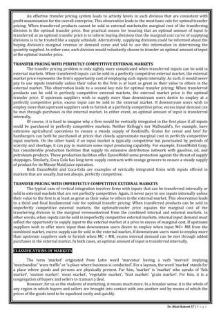 Dr. Bhati Rakesh 57 | P a g e
An effective transfer pricing system leads to activity levels in each division that are consistent with
profit maximization for the overall enterprise. This observation leads to the most basic rule for optimal transfer
pricing: When transferred products cannot be sold in external markets,the marginal cost of the transferring
division is the optimal transfer price. One practical means for insuring that an optimal amount of input is
transferred at an optimal transfer price is to inform buying divisions that the marginal cost curve of supplying
divisions is to be treated like a supply schedule. Alternatively, supplying divisions could be informed about the
buying division’s marginal revenue or demand curve and told to use this information in determining the
quantity supplied. In either case, each division would voluntarily choose to transfer an optimal amount of input
at the optimal transfer price.
TRANSFER PRICING WITH PERFECTLY COMPETITIVE EXTERNAL MARKETS
The transfer pricing problem is only sightly more complicated when transferred inputs can be sold in
external markets. When transferred inputs can be sold in a perfectly competitive external market, the external
market price represents the firm’s opportunity cost of employing such inputs internally. As such, it would never
pay to use inputs internally unless their value to the firm is at least as great as their value to others in the
external market. This observation leads to a second key rule for optimal transfer pricing: When transferred
products can be sold in perfectly competitive external markets, the external market price is the optimal
transfer price. If upstream suppliers wish to supply more than downstream users desire to employ at a
perfectly competitive price, excess input can be sold in the external market. If downstream users wish to
employ more than upstream suppliers seek to furnish at a perfectly competitive price, excess input demand can
be met through purchases in the external market. In either event, an optimal amount of input is transferred
internally.
Of course, it is hard to imagine why a firm would be vertically integrated in the first place if all inputs
could be purchased in perfectly competitive markets. Neither Kellogg’s nor McDonald’s, for example, have
extensive agricultural operations to ensure a steady supply of foodstuffs. Grains for cereal and beef for
hamburgers can both be purchased at prices that closely approximate marginal cost in perfectly competitive
input markets. On the other hand, if an input market is typically competitive but punctuated by periods of
scarcity and shortage, it can pay to maintain some input producing capability. For example, ExxonMobil Corp.
has considerable production facilities that supply its extensive distribution network with gasoline, oil, and
petroleum products. These production facilities offer ExxonMobil some protection against the threat of supply
stoppages. Similarly, Coca-Cola has long-term supply contracts with orange growers to ensure a steady supply
of product for its Minute Maid juice operation.
Both ExxonMobil and Coca-Cola are examples of vertically integrated firms with inputs offered in
markets that are usually, but not always, perfectly competitive.
TRANSFER PRICING WITH IMPERFECTLY COMPETITIVE EXTERNAL MARKETS
The typical case of vertical integration involves firms with inputs that can be transferred internally or
sold in external markets that are not perfectly competitive. Again, it never pays to use inputs internally unless
their value to the firm is at least as great as their value to others in the external market. This observation leads
to a third and final fundamental rule for optimal transfer pricing: When transferred products can be sold in
imperfectly competitive external markets, the optimaltransfer price equates the marginal cost of the
transferring division to the marginal revenuederived from the combined internal and external markets. In
other words, when inputs can be sold in imperfectly competitive external markets, internal input demand must
reflect the opportunity to supply input to the external market at a price in excess of marginal cost. If upstream
suppliers wish to offer more input than downstream users desire to employ when input MC= MR from the
combined market, excess supply can be sold in the external market. If downstream users want to employ more
than upstream suppliers seek to furnish when MC = MR, excess internal demand can be met through added
purchases in the external market. In both cases, an optimal amount of input is transferred internally.
CLASSIFICATIONS OF MARKETS
The term ‘market’ originated from Latin word ‘marcatus’ having a verb ‘mercari’ implying
‘merchandise’ ‘ware traffic’ or ‘a place where business is conducted’. For a layman, the word ‘market’ stands for
a place where goods and persons are physically present. For him, ‘market’ is ‘market’ who speaks of ‘fish
market’, ‘mutton market’, ‘meat market’, ‘vegetable market’, ‘fruit market’, ‘grain market’. For him, it is a
congregation of buyers and sellers to transact a deal.
However, for us as the students of marketing, it means much more. In a broader sense, it is the whole of
any region in which buyers and sellers are brought into contact with one another and by means of which the
prices of the goods tend to be equalized easily and quickly.
 