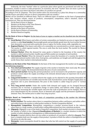 Dr. Bhati Rakesh 58 | P a g e
Ordinarily, the term “market” refers to a particular place where goods are purchased and sold. But, in
economics, market is used in a wide perspective. In economics, the term “market” does not mean a particular
place but the whole area where the buyers and sellers of a product are spread.
According to Prof. R. Chapman, “The term market refers not necessarily to a place but always to a commodity
and the buyers and sellers who are in direct competition with one another.”
Market can be classified on different basis. There are different types of markets on the basis of geographical
area, time, business volume, nature of products, consumption, competition, seller's situation, nature of
transaction etc. They are discussed below:
1. On the Basis of Area or Region.
2. Markets on the Basis of the Time Element.
3. Markets Based on Competition.
4. Market on the Basis of Functions.
5. On the Basis of Nature of Commodity.
6. Markets Based on Legality.
On the Basis of Area or Region: On the basis of area or region a market can be classified into the following
categories:
1. Local Market: When buyers and sellers of certain commodities are limited to an area or region then the
market is called local market. Heavyweight goods and perishable goods have the local market because
their demand is concerned with a particular area or region. For bricks, stones, milk, vegetables etc.
2. Regional Market: If the buyers and sellers of a commodity are concentrated in a certain region or state,
The market is called regional market. The area is wide than the local market. The market for Mexico
market is in Mexico.
3. National Market: When the demand for some goods is limited to the boundary of the country the
market is called national market. Gandhi cap and Nehru jacket are examples of such markets.
4. International Market: When the demand for goods crosses the boundary of a country, the market is
called international market. Gold, silver, food-grains, and medicines are bought and sold throughout the
world. Hence their market is international market.
Markets on the Basis of the Time Element: On the basis of the time management the market can be classified
into following categories:
1. Very short period market: The supply of goods in this market is limited to their stock only. We cannot
increase their supply. The demand determines the price of such commodities.
2. Short period market: During this period production can be increased to the productive capacity and
produces cannot adjust the supply according to the demand. demand plays an important role in price
determination.
3. Long period market: It is a market wherein the supply can be adjusted to the quantity demanded. All
the factors of production are variable and even the scale of productions can be changed. Supply plays an
important role in price determination. The price in this market is called ‘long-run price’ or ‘normal
price’.
4. Very long period market: Under this market both demand and supply can be changed. Demand
increases due to increase in population, change in tastes, habits, and fashions while supply can be
increased by increasing the variable inputs and even the scale of production can be changed. There is
price determination by the economic forces of demand and supply and the permanent equilibrium is
attained. Thus, The market price is called ‘very long run price.’
Markets Based on Competition: On the basis of competition prevailing in the market the following
classification is done:
1. Perfect market: The market where there is competition between sellers and buyers and within sellers
and within buyers the market is called perfect market or ‘Perfect Competition Market’.
2. Monopolistic Competition: Monopolistic competition is a market structure found in the industry
where there is a large number of small sellers selling differentiated but close substitute products.
3. Oligopoly: Oligopoly is one of the kinds of Imperfect competition. Such market structure is found when
the number of sellers is few. Oligopoly(Classifications of Markets) is a market situation in which the
number of sellers dealing in a homogeneous or differentiated product in small.
4. Duopoly: A market wherein there are two sellers or producers of a product is called do aDuopoly. They
have a complete hold over the supply of that product. A product of both the sellers is Homogeneous and
the prices are also the same.
5. Monopoly: A pure monopolist should be taken that who has full control out the supply of a particular
product.
 