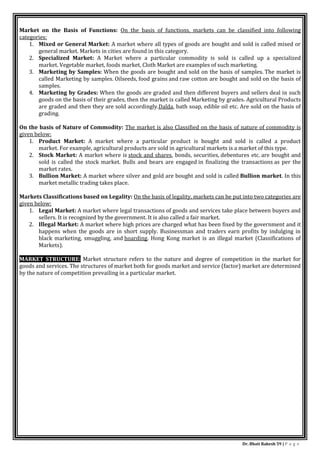 Dr. Bhati Rakesh 59 | P a g e
Market on the Basis of Functions: On the basis of functions, markets can be classified into following
categories:
1. Mixed or General Market: A market where all types of goods are bought and sold is called mixed or
general market. Markets in cities are found in this category.
2. Specialized Market: A Market where a particular commodity is sold is called up a specialized
market. Vegetable market, foods market, Cloth Market are examples of such marketing.
3. Marketing by Samples: When the goods are bought and sold on the basis of samples. The market is
called Marketing by samples. Oilseeds, food grains and raw cotton are bought and sold on the basis of
samples.
4. Marketing by Grades: When the goods are graded and then different buyers and sellers deal in such
goods on the basis of their grades, then the market is called Marketing by grades. Agricultural Products
are graded and then they are sold accordingly.Dalda, bath soap, edible oil etc. Are sold on the basis of
grading.
On the basis of Nature of Commodity: The market is also Classified on the basis of nature of commodity is
given below:
1. Product Market: A market where a particular product is bought and sold is called a product
market. For example, agricultural products are sold in agricultural markets is a market of this type.
2. Stock Market: A market where is stock and shares, bonds, securities, debentures etc. are bought and
sold is called the stock market. Bulls and bears are engaged in finalizing the transactions as per the
market rates.
3. Bullion Market: A market where silver and gold are bought and sold is called Bullion market. In this
market metallic trading takes place.
Markets Classifications based on Legality: On the basis of legality, markets can be put into two categories are
given below:
1. Legal Market: A market where legal transactions of goods and services take place between buyers and
sellers. It is recognized by the government. It is also called a fair market.
2. Illegal Market: A market where high prices are charged what has been fixed by the government and it
happens when the goods are in short supply. Businessman and traders earn profits by indulging in
black marketing, smuggling, and hoarding. Hong Kong market is an illegal market (Classifications of
Markets).
MARKET STRUCTURE: Market structure refers to the nature and degree of competition in the market for
goods and services. The structures of market both for goods market and service (factor) market are determined
by the nature of competition prevailing in a particular market.
 
