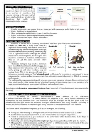 Dr. Bhati Rakesh 6 | P a g e
ECONOMIC OBJECTIVES OF FIRMS
The main objectives of firms
are given in figure but sometimes there
is an overlap of objectives. For
example, seeking to increase market
share, may lead to lower profits in the
short-term, but enable profit
maximisation in the long run.
PROFIT MAXIMISATION
Usually, in economics, we assume firms are concerned with maximising profit. Higher profit means:
1. Higher dividends for shareholders.
2. More profit can be used to finance research and development.
3. Higher profit makes the firm less vulnerable to takeover.
4. Higher profit enables higher salaries for workers
ALTERNATIVE AIMS OF FIRMS
However, in the real world, firms may pursue other objectives apart from profit maximisation.
 PROFIT SATISFICING: In many firms, there is a
separation of ownership and control. Those who
own the company (shareholders) often do not get
involved in the day to day running of the company.
This is a problem because although the owners
may want to maximise profits, the managers have
much less incentive to maximise profits because
they do not get the same rewards, (share
dividends)
Therefore managers may create a minimum
level of profit to keep the shareholders happy, but
then maximise other objectives, such as enjoying
work, getting on with other workers. (e.g. not
sacking them) This is the problem of separation
between owners and managers. This ‘principal-agent‘ problem can be overcome, to some extent, by giving
managers share options and performance related pay although in some industries it is difficult to measure
performance.
The traditional theory does not distinguish between owners and managers’ interests. The recent theories of
firm, which are also called managerial and behavioral theories of firm, assume owners and managers to be
separate entities in large corporations with different goals and motivation.
Some important alternative objectives of business firms, especially of large business corporations are also
discussed.
 BAUMOL’S HYPOTHESIS OF SALES REVENUE MAXIMIZATION
According to Baumol, “maximization of sales revenue is an alternative
to profit maximization objective“. The reason behind this objective is to clearly distinct ownership and
management in large business firms. This distinction helps the managers to set their goals other than
profit maximization goal. Under this situation, managers maximize their own utility function. According to
Baumol, the most reasonable factor in managers utility functions is maximization of the sales revenue.
The factors, which help in explaining these goals by the managers, are following:
 Salary and other earnings of managers are more closely related to seals revenue than to profits.
 Banks and financial corporations look at sales revenue while financing the corporation.
 Trend in sale revenue is a good indicator of the performance of the business firm. It also helps in
handling the personnel problems.
 Increasing sales revenue helps in enhancing the prestige of managers while profits go to the owners.
 Managers find profit maximization a difficult objective to fulfill consistently over time and at the same
level. Profits may fluctuate with changing conditions.
 Growing sales strengthen competitive spirit of the business firm in the market and vice versa.
 