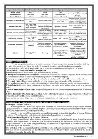 Dr. Bhati Rakesh 60 | P a g e
PERFECT COMPETITION:
Perfect competition refers to a market structure where competition among the sellers and buyers
prevails in its most perfect form. In a perfectly competitive market, a single market price prevails
for the commodity, which is determined by the forces of total demand and total supply in the market
Characteristics/Features of Perfect Competition
The following features characterize a perfectly competitive market:
1. A large number of buyers and sellers: The number of buyers and sellers is large and the share of each one
of them in the market is so small that none has any influence on the market price.
2. Homogeneous product: The product of each seller is totally undifferentiated from those of the others.
3. Free entry and exit: Any buyer and seller is free to enter or leave the market of the commodity.
4. Perfect knowledge: All buyers and sellers have perfect knowledge about the market for the commodity.
5. Indifference: No buyer has a preference to buy from a particular seller and no seller to sell to a particular
buyer.
6. Non-existence of transport costs: Perfectly competitive market also assumes the nonexistence of transport
costs.
7. Perfect mobility of factors of production: Factors of production must be in a position to move freely into
or out of industry and from one firm to the other.
Under such a market no single buyer or seller plays a significant role in price determination.
EQUILIBRIUM OF THE FIRM AND INDUSTRY UNDER PERFECT COMPETITION
Meaning of Firm and Industry
According to Miller, “Firm is an organisation that buys and hires resources and sells goods and services”.
Lipsey has defined as “firm is the unit that employs factors of production to produce commodities that it sells to
other firms, to households, or to the government.”
Industry is a group of firms producing standardised products in a market. According to Lipsey, “Industry
is a group of firms that sells a well defined product or closely related set of products.”
Conditions of Equilibrium of the Firm and Industry
A firm is in equilibrium when it has no propensity to modify its level of productivity. It requires neither
extension nor retrenchment. It wants to earn maximum profits in by equating its marginal cost with its
marginal revenue, i.e. MC = MR. Diagrammatically, the conditions of equilibrium of the firm are (1) the MC
curve must equal the MR curve.
This is the first order and essential condition. But this is not a sufficient condition which may be fulfilled yet the
firm may not be in equilibrium. (2) The MC curve must cut the MR curve from below and after the point of
equilibrium it must be above the MR.
 